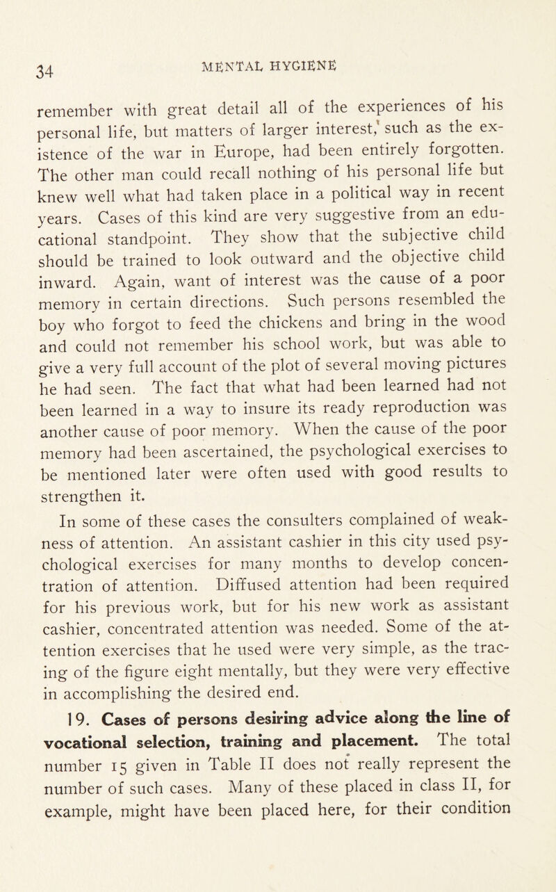 remember with great detail all of the experiences of his personal life, but matters of larger interest,' such as the ex¬ istence of the war in Turope, had been entirely forgotten. The other man could recall nothing of his personal life but knew well what had taken place in a political way in recent years. Cases of this kind are very suggestive from an edu¬ cational standpoint. They show that the subjective child should be trained to look outward and the objective child inward. Again, want of interest was the cause of a poor memory in certain directions. Such persons resembled the boy who forgot to feed the chickens and bring in the wood and could not remember his school work, but was able to give a very full account of the plot of several moving pictures he had seen. The fact that what had been learned had not been learned in a way to insure its ready reproduction was another cause of poor memory. When the cause of the poor memory had been ascertained, the psychological exercises to be mentioned later were often used with good results to strengthen it. In some of these cases the consulters complained of weak¬ ness of attention. An assistant cashier in this city used psy¬ chological exercises for many months to develop concen¬ tration of attention. Diffused attention had been required for his previous work, but for his new work as assistant cashier, concentrated attention was needed. Some of the at¬ tention exercises that he used were very simple, as the trac¬ ing of the figure eight mentally, but they were very effective in accomplishing the desired end. 1 9. Cases of persons desiring advice along the line of vocational selection, training and placement. The total number 15 given in Table II does not really represent the number of such cases. Many of these placed in class II, for example, might have been placed here, for their condition