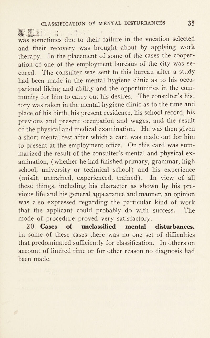 ) f\ > .1- was sometimes due to their failure in the vocation selected and their recovery was brought about by applying work therapy. In the placement of some of the cases the cooper¬ ation of one of the employment bureaus of the city was se¬ cured. The consulter was sent to this bureau after a study had been made in the mental hygiene clinic as to his occu¬ pational liking and ability and the opportunities in the com¬ munity for him to carry out his desires. The consulter’s his¬ tory was taken in the mental hygiene clinic as to the time and place of his birth, his present residence, his school record, his previous and present occupation and wages, and the result of the physical and medical examination. He was then given a short mental test after which a card was made out for him to present at the employment office. On this card was sum¬ marized the result of the consulter’s mental and physical ex¬ amination, (whether he had finished primary, grammar, high school, university or technical school) and his experience (misfit, untrained, experienced, trained). In view of all these things, including his character as shown by his pre¬ vious life and his general appearance and manner, an opinion was also expressed regarding the particular kind of work that the applicant could probably do with success. The mode of procedure proved very satisfactory. 20. Cases of unclassified mental disturbances. In some of these cases there was no one set of difficulties that predominated sufficiently for classification. In others on account of limited time or for other reason no diagnosis had been made.