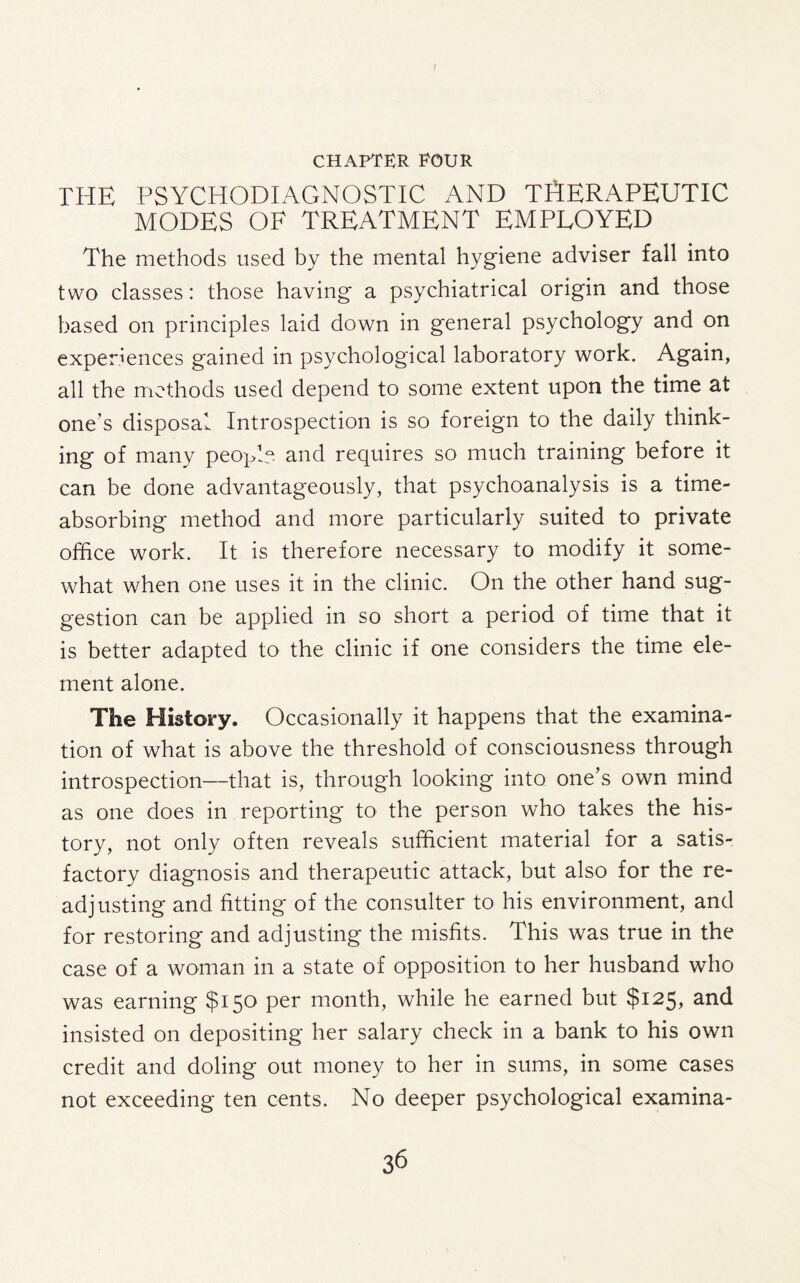 I CHAPTER POUR the psychodiagnostic and therapeutic MODES OF TREATMENT EMPLOYED The methods used by the mental hygiene adviser fall into two classes: those having a psychiatrical origin and those based on principles laid down in general psychology and on experiences gained in psychological laboratory work. Again, all the methods used depend to some extent upon the time at one’s disposal Introspection is so foreign to the daily think¬ ing of many people and requires so much training before it can be done advantageously, that psychoanalysis is a time¬ absorbing method and more particularly suited to private office work. It is therefore necessary to modify it some¬ what when one uses it in the clinic. On the other hand sug¬ gestion can be applied in so short a period of time that it is better adapted to the clinic if one considers the time ele¬ ment alone. The History. Occasionally it happens that the examina¬ tion of what is above the threshold of consciousness through introspection—that is, through looking into one’s own mind as one does in reporting to the person who takes the his¬ tory, not only often reveals sufficient material for a satis¬ factory diagnosis and therapeutic attack, but also for the re¬ adjusting and fitting of the consulter to his environment, and for restoring and adjusting the misfits. This was true in the case of a woman in a state of opposition to her husband who was earning $150 per month, while he earned but $125, and insisted on depositing her salary check in a bank to his own credit and doling out money to her in sums, in some cases not exceeding ten cents. No deeper psychological examina-
