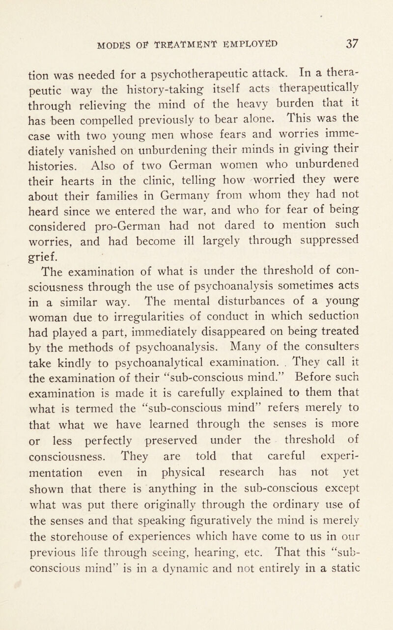tion was needed for a psychotherapeutic attack. In a thera¬ peutic way the history-taking- itself acts therapeutically through relieving the mind of the heavy burden that it has been compelled previously to bear alone. This was the case with two young men whose fears and worries imme¬ diately vanished on unburdening their minds in giving their histories. Also of two German women who unburdened their hearts in the clinic, telling how worried they were about their families in Germany from whom they had not heard since we entered the war, and who for fear of being considered pro-German had not dared to mention such worries, and had become ill largely through suppressed grief. The examination of what is under the threshold of con¬ sciousness through the use of psychoanalysis sometimes acts in a similar way. The mental disturbances of a young woman due to irregularities of conduct in which seduction had played a part, immediately disappeared on being treated by the methods of psychoanalysis. Many of the consulters take kindly to psychoanalytical examination. . They call it the examination of their “sub-conscious mind.” Before such examination is made it is carefully explained to them that what is termed the “sub-conscious mind” refers merely to that what we have learned through the senses is more or less perfectly preserved under the threshold of consciousness. They are told that careful experi¬ mentation even in physical research has not yet shown that there is anything in the sub-conscious except what was put there originally through the ordinary use of the senses and that speaking figuratively the mind is merely the storehouse of experiences which have come to us in our previous life through seeing, hearing, etc. That this “sub¬ conscious mind” is in a dynamic and not entirely in a static