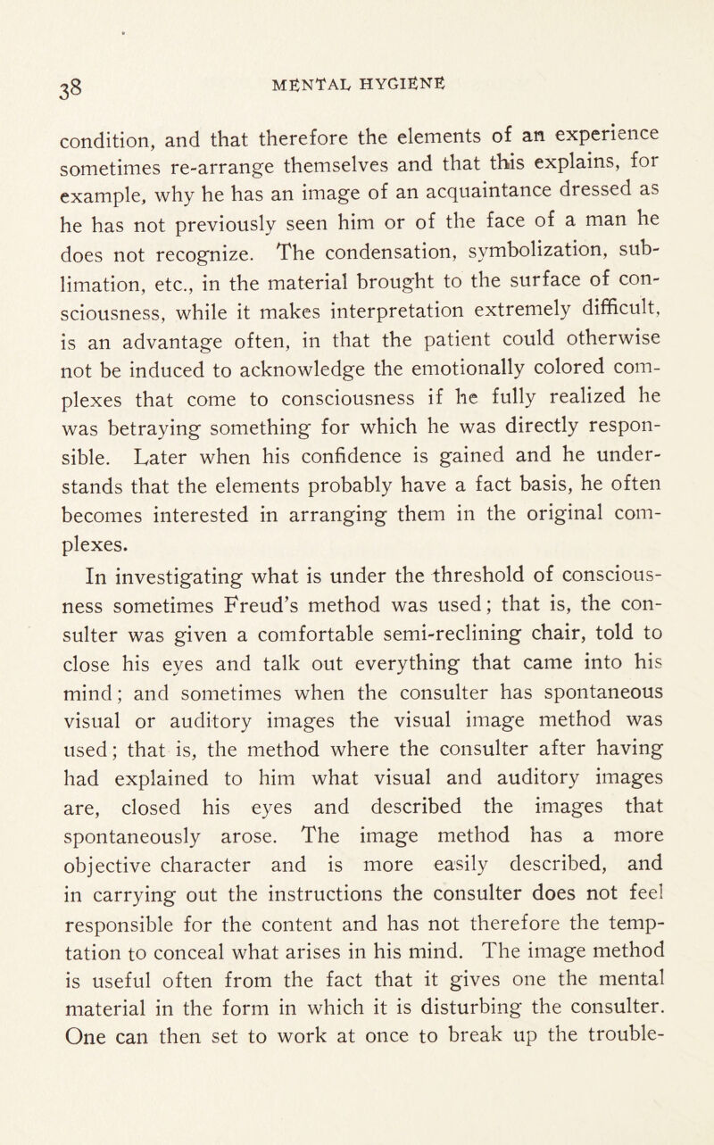 3§ condition, and that therefore the elements of an experience sometimes re-arrange themselves and that this explains, for example, why he has an image of an acquaintance dressed as he has not previously seen him or of the face of a man he does not recognize. The condensation, symbolization, sub¬ limation, etc., in the material brought to the surface of con¬ sciousness, while it makes interpretation extremely difficult, is an advantage often, in that the patient could otherwise not be induced to acknowledge the emotionally colored com¬ plexes that come to consciousness if he fully realized he was betraying something for which he was directly respon¬ sible. Later when his confidence is gained and he under¬ stands that the elements probably have a fact basis, he often becomes interested in arranging them in the original com¬ plexes. In investigating what is under the threshold of conscious¬ ness sometimes Freud’s method was used; that is, the con- suiter was given a comfortable semi-reclining chair, told to close his eyes and talk out everything that came into his mind; and sometimes when the consulter has spontaneous visual or auditory images the visual image method was used; that is, the method where the consulter after having had explained to him what visual and auditory images are, closed his eyes and described the images that spontaneously arose. The image method has a more objective character and is more easily described, and in carrying out the instructions the consulter does not feel responsible for the content and has not therefore the temp¬ tation to conceal what arises in his mind. The image method is useful often from the fact that it gives one the mental material in the form in which it is disturbing the consulter. One can then set to work at once to break up the trouble-