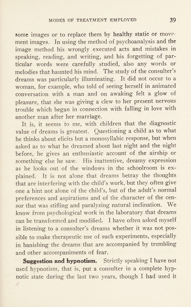 some images or to replace them by healthy static or move¬ ment images. In using the method of psychoanalysis and the image method his wrongly executed acts and mistakes in speaking, reading, and writing, and his forgetting of par¬ ticular words were carefully studied, also any words or melodies that haunted his mind. The study of the consulter’s dreams was particularly illuminating. It did not occur to a woman, for example, who told of seeing herself in animated conversation with a man and on awaking felt a glow of pleasure, that she was giving a clew to her present nervous trouble which began in connection with falling in love with another man after her marriage. It is, it seems to me, with children that the diagnostic value of dreams is greatest. Questioning a child as to what he thinks about elicits but a monosyllabic response, but when asked as to what he dreamed about last night and the night before, he gives an enthusiastic account of the airship or something else he saw. His inattentive, dreamy expression as he looks out of the windows in the schoolroom is ex¬ plained. It is not alone that dreams betray the thoughts that are interfering with the child's work, but they often give one a hint not alone of the child’s, but of the adult’s normal preferences and aspirations and of the character of the cen¬ sor that was stifling and paralyzing natural inclination. We know from psychological work in the laboratory that dreams can be transformed and modified. I have often asked myself in listening to a consulter’s dreams whether it was not pos¬ sible to make therapeutic use of such experiments, especially in banishing the dreams that are accompanied by trembling and other accompaniments of fear. Suggestion and hypnotism. Strictly speaking I have not used hypnotism, that is, put a consulter in a complete hyp¬ notic state during the last two years, though I had used it