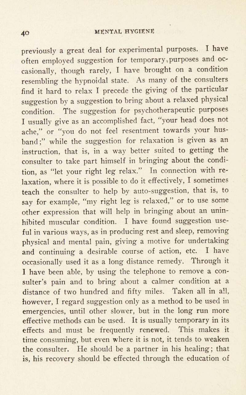 previously a great deal for experimental purposes. I have often employed suggestion for temporaryt purposes and oc¬ casionally, though rarely, I have brought on a condition resembling the hypnoidal state. As many of the consulters find it hard to relax I precede the giving of the particular suggestion by a suggestion to bring about a relaxed physical condition. The suggestion for psychotherapeutic purposes I usually give as an accomplished fact, “your head does not ache/’ or “you do not feel resentment towards your hus¬ band;” while the suggestion for relaxation is given as an instruction, that is, in a way better suited to getting the consulter to take part himself in bringing about the condi¬ tion, as “let your right leg relax.” In connection with re¬ laxation, where it is possible to do it effectively, I sometimes teach the consulter to help by auto-suggestion, that is, to say for example, “my right leg is relaxed,” or to use some other expression that will help in bringing about an unin¬ hibited muscular condition. I have found suggestion use¬ ful in various ways, as in producing rest and sleep, removing physical and mental pain, giving a motive for undertaking and continuing a desirable course of action, etc. I have occasionally used it as a long distance remedy. Through it I have been able, by using the telephone to remove a con- suiter’s pain and to bring about a calmer condition at a distance of two hundred and fifty miles. Taken all in all, however, I regard suggestion only as a method to be used in emergencies, until other slower, but in the long run more effective methods can be used. It is usually temporary in its effects and must be frequently renewed. This makes it time consuming, but even where it is not, it tends to weaken the consulter. He should be a partner in his healing; that is, his recovery should be effected through the education of