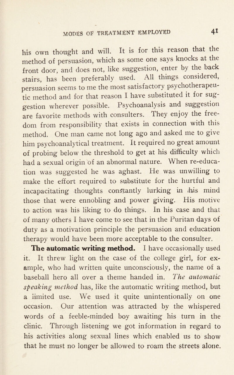his own thought and will. It is for this reason that the method of persuasion, which as some one says knocks at the front door, and does not, like suggestion, enter by the back stairs, has been preferably used. All things considered, persuasion seems to me the most satisfactory psychotherapeu- tic method and for that reason I have substituted it for sug¬ gestion wherever possible. Psychoanalysis and suggestion are favorite methods with consulters. They enjoy the free¬ dom from responsibility that exists in connection with this method. One man came not long ago and asked me to give him psychoanalytical treatment. It required no great amount of probing below the threshold to get at his difficulty which had a sexual origin of an abnormal nature. When re-educa¬ tion was suggested he was aghast. He was unwilling to make the effort required to substitute for the hurtful and incapacitating thoughts constantly lurking in /his mind those that were ennobling and power giving. His motive to action was his liking to do things. In his case and that of many others I have come to see that in the Puritan days of duty as a motivation principle the persuasion and education therapy would have been more acceptable to the consulter. The automatic writing method. I have occasionally used it. It threw light on the case of the college girl, for ex¬ ample, who had written quite unconsciously, the name of a baseball hero all over a theme handed in. The automatic speaking method has, like the automatic writing method, but a limited use. We used it quite unintentionally on one occasion. Our attention was attracted by the whispered words of a feeble-minded boy awaiting his turn in the clinic. Through listening we got information in regard to his activities along sexual lines which enabled us to show that he must no longer be allowed to roam the streets alone.