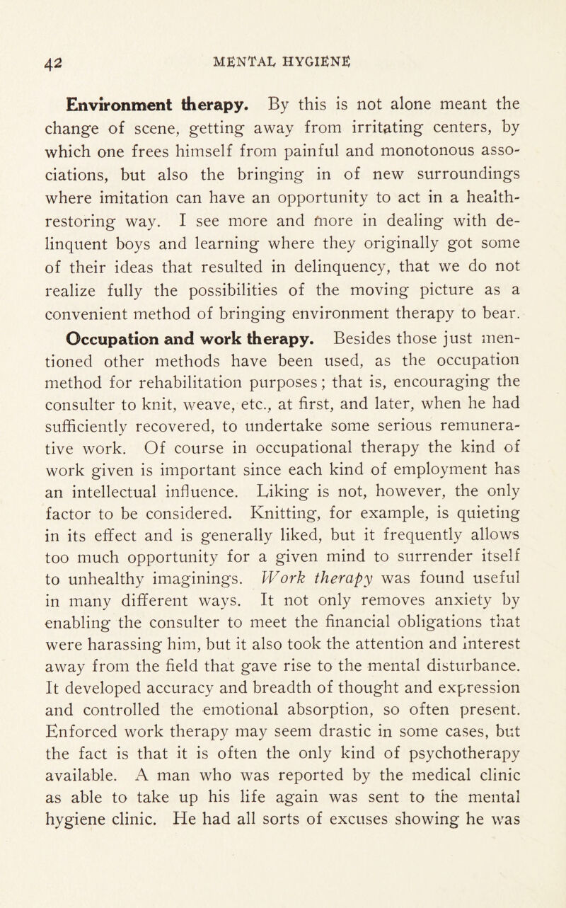 Environment therapy. By this is not alone meant the change of scene, getting away from irritating centers, by which one frees himself from painful and monotonous asso¬ ciations, but also the bringing in of new surroundings where imitation can have an opportunity to act in a health¬ restoring way. I see more and more in dealing with de¬ linquent boys and learning where they originally got some of their ideas that resulted in delinquency, that we do not realize fully the possibilities of the moving picture as a convenient method of bringing environment therapy to bear. Occupation and work therapy. Besides those just men¬ tioned other methods have been used, as the occupation method for rehabilitation purposes; that is, encouraging the consulter to knit, weave, etc., at first, and later, when he had sufficiently recovered, to undertake some serious remunera¬ tive work. Of course in occupational therapy the kind of work given is important since each kind of employment has an intellectual influence. Liking is not, however, the only factor to be considered. Knitting, for example, is quieting in its effect and is generally liked, but it frequently allows too much opportunity for a given mind to surrender itself to unhealthy imaginings. Work therapy was found useful in many different ways. It not only removes anxiety by enabling the consulter to meet the financial obligations that were harassing him, but it also took the attention and interest away from the field that gave rise to the mental disturbance. It developed accuracy and breadth of thought and expression and controlled the emotional absorption, so often present. Enforced work therapy may seem drastic in some cases, but the fact is that it is often the only kind of psychotherapy available. A man who was reported by the medical clinic as able to take up his life again was sent to the mental hygiene clinic. He had all sorts of excuses showing he was