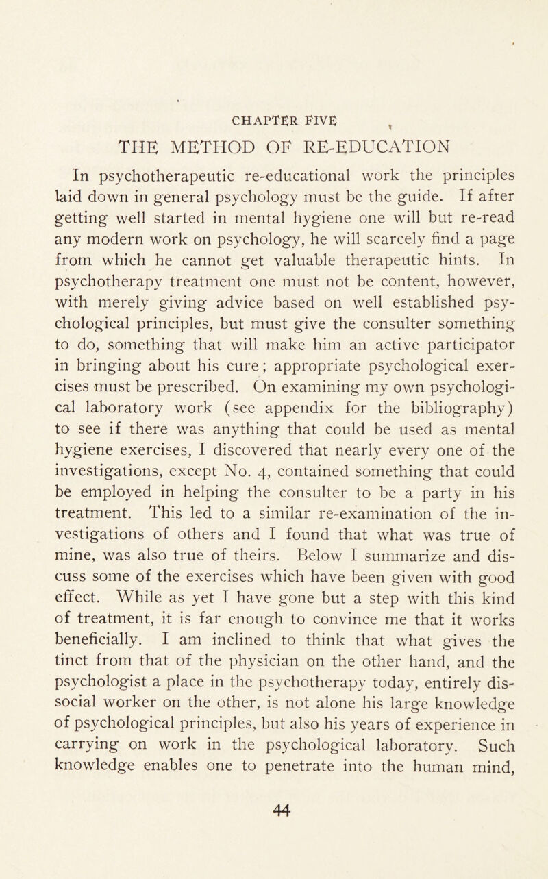 CHAPTER RIVE THE METHOD OF RE-EDUCATION In psychotherapeutic re-educational work the principles laid down in general psychology must be the guide. If after getting well started in mental hygiene one will but re-read any modern work on psychology, he will scarcely find a page from which he cannot get valuable therapeutic hints. In psychotherapy treatment one must not be content, however, with merely giving advice based on well established psy¬ chological principles, but must give the consulter something to do, something that will make him an active participator in bringing about his cure; appropriate psychological exer¬ cises must be prescribed. On examining my own psychologi¬ cal laboratory work (see appendix for the bibliography) to see if there was anything that could be used as mental hygiene exercises, I discovered that nearly every one of the investigations, except No. 4, contained something that could be employed in helping the consulter to be a party in his treatment. This led to a similar re-examination of the in¬ vestigations of others and I found that what was true of mine, was also true of theirs. Below I summarize and dis¬ cuss some of the exercises which have been given with good effect. While as yet I have gone but a step with this kind of treatment, it is far enough to convince me that it works beneficially. I am inclined to think that what gives the tinct from that of the physician on the other hand, and the psychologist a place in the psychotherapy today, entirely dis¬ social worker on the other, is not alone his large knowledge of psychological principles, but also his years of experience in carrying on work in the psychological laboratory. Such knowledge enables one to penetrate into the human mind,