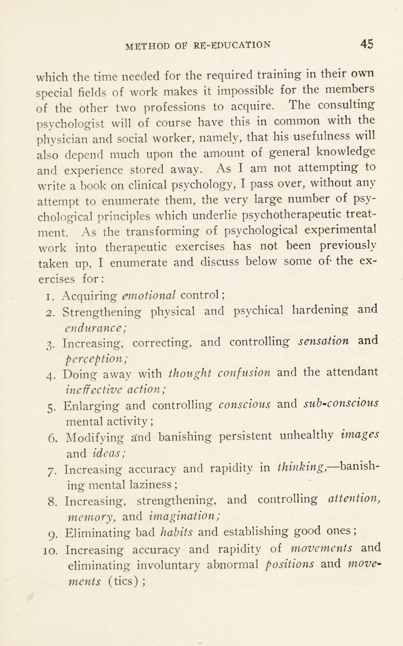 which the time needed for the required training in theii own special fields of work makes it impossible for the members of the other two professions to acquire. The consulting psychologist will of course have this in common with the physician and social worker, namely, that his usefulness will also depend much upon the amount of general knowledge and experience stored away. As I am not attempting to write a book on clinical psychology, I pass over, without any attempt to enumerate them, the very large number of psy¬ chological principles which underlie psychotherapeutic treat¬ ment. As the transforming of psychological experimental work into therapeutic exercises has not been previously taken up, I enumerate and discuss below some of* the ex¬ ercises for: 1. Acquiring emotional control; 2. Strengthening physical and psychical hardening and endurance; 3. Increasing, correcting, and controlling sensation and perception; 4. Doing away with thought confusion and the attendant ineffective action; 5. Enlarging and controlling conscious and sub-conscious mental activity; 6. Modifying and banishing persistent unhealthy images and ideas; 7. Increasing accuracy and rapidity in thinking, banish¬ ing mental laziness; 8. Increasing, strengthening, and controlling attention, memory, and imagination; 9. Eliminating bad habits and establishing good ones; 10. Increasing accuracy and rapidity of movements and eliminating involuntary abnormal positions and move¬ ments (tics) ;