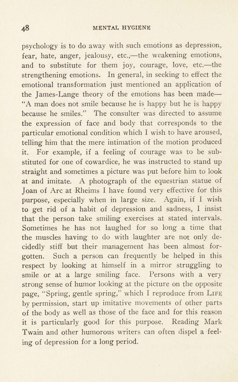 psychology is to do away with such emotions as depression, fear, hate, anger, jealousy, etc.,—the weakening emotions, and to substitute for them joy, courage, love, etc.—the strengthening emotions. In general, in seeking to effect the emotional transformation just mentioned an application of the James-Lange theory of the emotions has been made— “A man does not smile because he is happy but he is happy because he smiles.” The consulter was directed to assume the expression of face and body that corresponds to the particular emotional condition which I wish to have aroused, telling him that the mere intimation of the motion produced it. For example, if a feeling of courage was to be sub¬ stituted for one of cowardice, he was instructed to stand up straight and sometimes a picture was put before him to look at and imitate. A photograph of the equestrian statue of Joan of Arc at Rheims I have found very effective for this purpose, especially when in large size. Again, if I wish to get rid of a habit of depression and sadness, I insist that the person take smiling exercises at stated intervals. Sometimes he has not laughed for so long a time that the muscles having to do with laughter are not only de¬ cidedly stiff but their management has been almost for¬ gotten. Such a person can frequently be helped in this respect by looking at himself in a mirror struggling to smile or at a large smiling face. Persons with a very strong sense of humor looking at the picture on the opposite page, “Spring, gentle spring,” which I reproduce from Life by permission, start up imitative movements of other parts of the body as well as those of the face and for this reason it is particularly good for this purpose. Reading Mark Twain and other humorous writers can often dispel a feel¬ ing of depression for a long period.