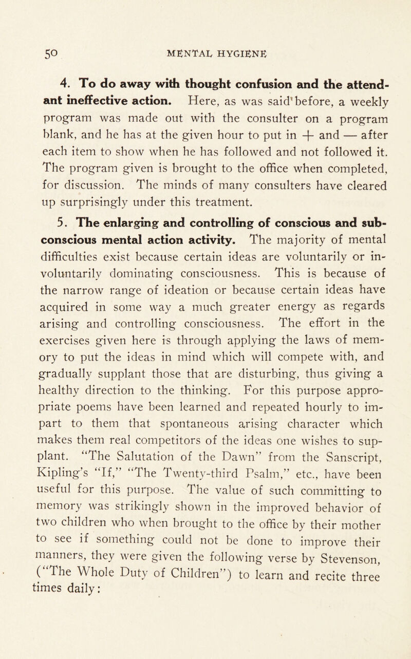 4. To do away with thought confusion and the attend¬ ant ineffective action. Here, as was said1 before, a weekly program was made out with the consulter on a program blank, and he has at the given hour to put in + and — after each item to show when he has followed and not followed it. The program given is brought to the office when completed, for discussion. The minds of many consulters have cleared up surprisingly under this treatment. 5. The enlarging and controlling of conscious and sub¬ conscious mental action activity. The majority of mental difficulties exist because certain ideas are voluntarily or in¬ voluntarily dominating consciousness. This is because of the narrow range of ideation or because certain ideas have acquired in some way a much greater energy as regards arising and controlling consciousness. The effort in the exercises given here is through applying the laws of mem¬ ory to put the ideas in mind which will compete with, and gradually supplant those that are disturbing, thus giving a healthy direction to the thinking. For this purpose appro¬ priate poems have been learned and repeated hourly to im¬ part to them that spontaneous arising character which makes them real competitors of the ideas one wishes to sup¬ plant. “The Salutation of the Dawn from the Sanscript, Kipling’s “If,” “The Twenty-third Psalm,” etc., have been useful for this purpose. The value of such committing to memory was strikingly shown in the improved behavior of two children who when brought to the office by their mother to see if something could not be done to improve their manners, they were given the following verse by Stevenson, ( The Whole Duty of Children’ ) to learn and recite three times daily: