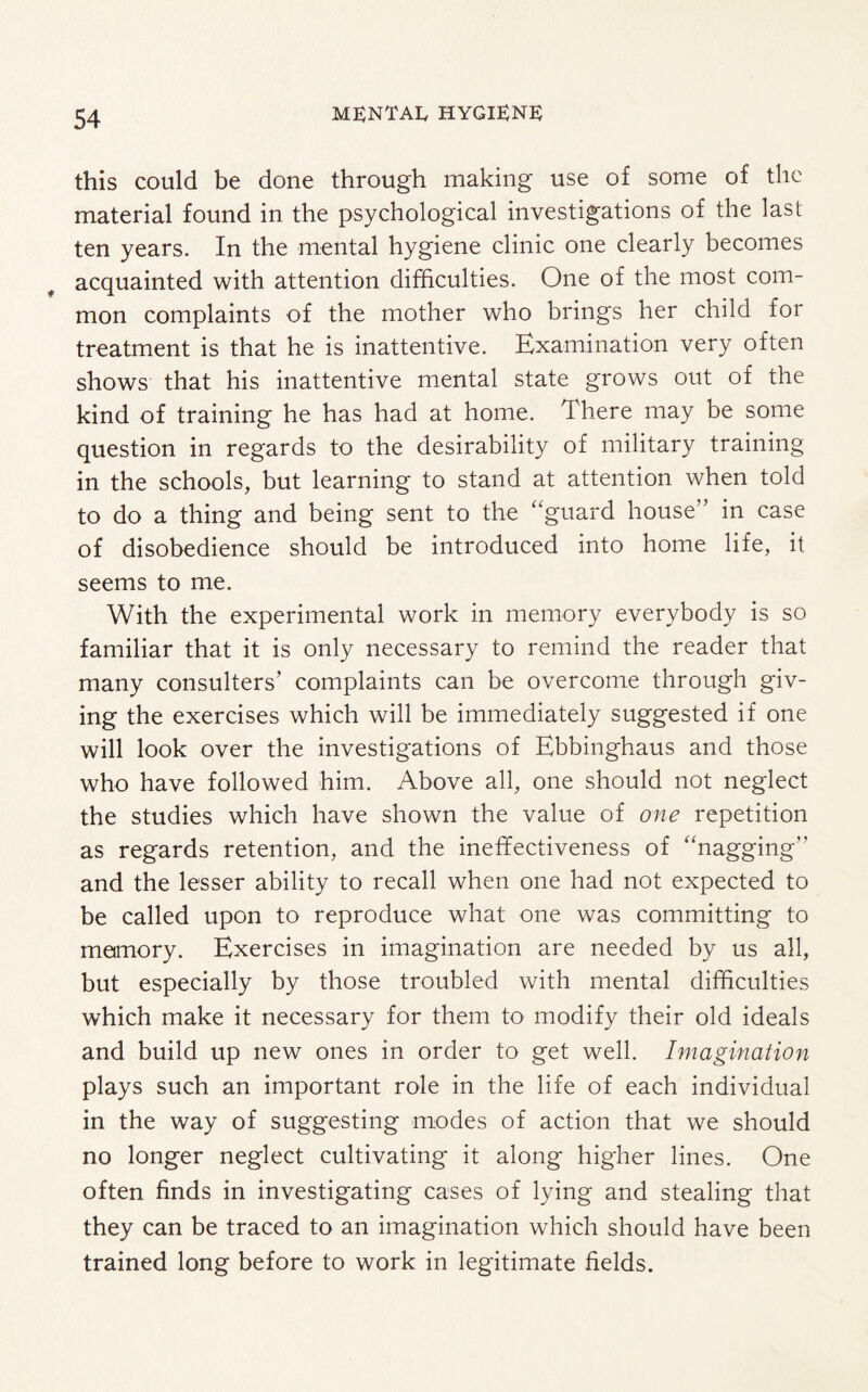 this could be done through making use of some of the material found in the psychological investigations of the last ten years. In the mental hygiene clinic one clearly becomes acquainted with attention difficulties. One of the most com¬ mon complaints of the mother who brings her child for treatment is that he is inattentive. Examination very often shows that his inattentive mental state grows out of the kind of training he has had at home. There may be some question in regards to the desirability of military training in the schools, but learning to stand at attention when told to do a thing and being sent to the “guard house” in case of disobedience should be introduced into home life, it seems to me. With the experimental work in memory everybody is so familiar that it is only necessary to remind the reader that many consulters’ complaints can be overcome through giv¬ ing the exercises which will be immediately suggested if one will look over the investigations of Ebbinghaus and those who have followed him. Above all, one should not neglect the studies which have shown the value of one repetition as regards retention, and the ineffectiveness of “nagging and the lesser ability to recall when one had not expected to be called upon to reproduce what one was committing to memory. Exercises in imagination are needed by us all, but especially by those troubled with mental difficulties which make it necessary for them to modify their old ideals and build up new ones in order to get well. Imagination plays such an important role in the life of each individual in the way of suggesting modes of action that we should no longer neglect cultivating it along higher lines. One often finds in investigating cases of lying and stealing that they can be traced to an imagination which should have been trained long before to work in legitimate fields.
