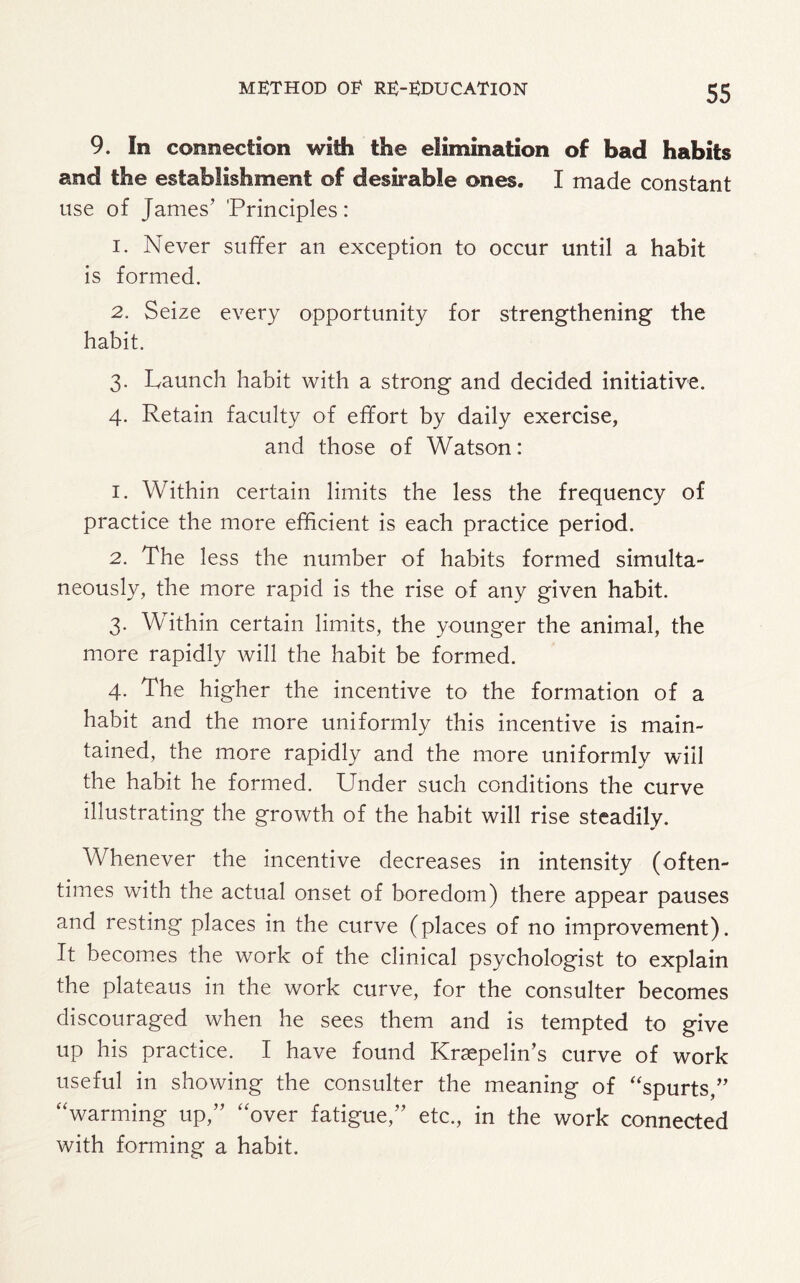 9. In connection with the elimination of bad habits and the establishment of desirable ones. I made constant use of James’ 'Principles: 1. Never suffer an exception to occur until a habit is formed. 2. Seize every opportunity for strengthening the habit. 3. Launch habit with a strong and decided initiative. 4. Retain faculty of effort by daily exercise, and those of Watson: 1. Within certain limits the less the frequency of practice the more efficient is each practice period. 2. The less the number of habits formed simulta¬ neously, the more rapid is the rise of any given habit. 3. Within certain limits, the younger the animal, the more rapidly will the habit be formed. 4. The higher the incentive to the formation of a habit and the more uniformly this incentive is main¬ tained, the more rapidly and the more uniformly will the habit he formed. Under such conditions the curve illustrating the growth of the habit will rise steadily. Whenever the incentive decreases in intensity (often¬ times with the actual onset of boredom) there appear pauses and resting places in the curve (places of no improvement). It becomes the work of the clinical psychologist to explain the plateaus in the work curve, for the consulter becomes discouraged when he sees them and is tempted to give up his practice. I have found Kraepelin’s curve of work useful in showing the consulter the meaning of “spurts,” “warming up,” “over fatigue,” etc., in the work connected with forming a habit.