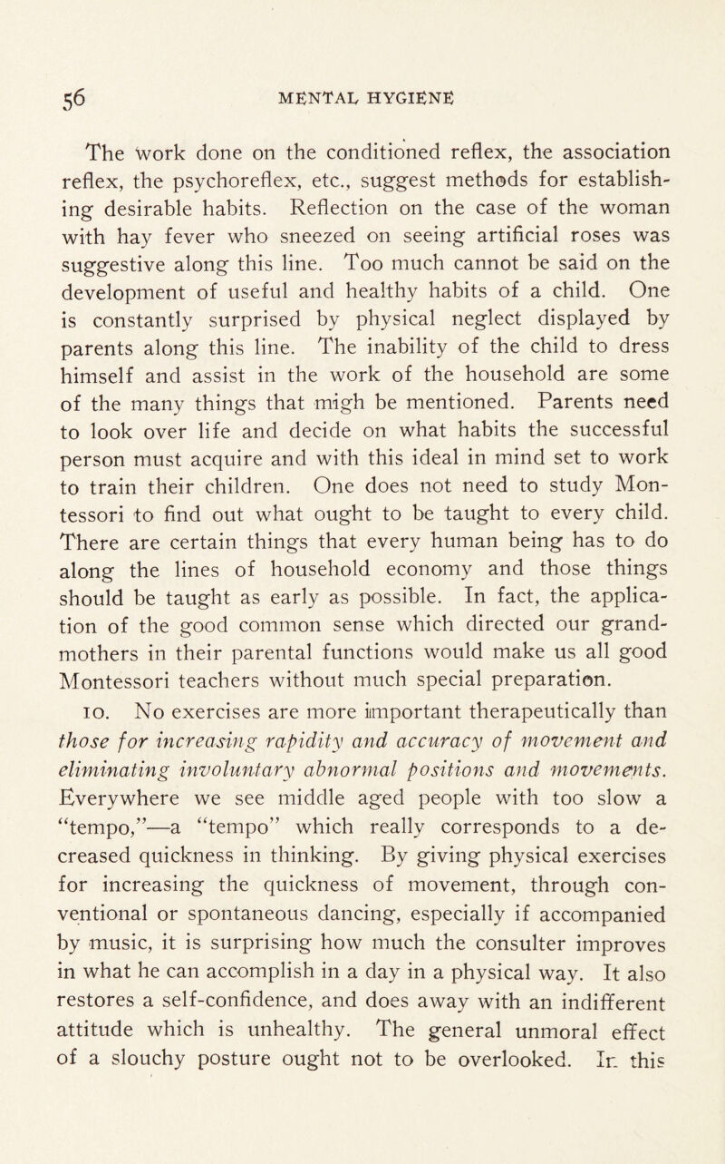 The Work done on the conditioned reflex, the association reflex, the psychoreflex, etc., suggest methods for establish¬ ing desirable habits. Reflection on the case of the woman with hay fever who sneezed on seeing artificial roses was suggestive along this line. Too much cannot be said on the development of useful and healthy habits of a child. One is constantly surprised by physical neglect displayed by parents along this line. The inability of the child to dress himself and assist in the work of the household are some of the many things that migh be mentioned. Parents need to look over life and decide on what habits the successful person must acquire and with this ideal in mind set to work to train their children. One does not need to study Mon- tessori to find out what ought to be taught to every child. There are certain things that every human being has to do along the lines of household economy and those things should be taught as early as possible. In fact, the applica¬ tion of the good common sense which directed our grand¬ mothers in their parental functions would make us all good Montessori teachers without much special preparation. io. No exercises are more important therapeutically than those for increasing rapidity and accuracy of movement and eliminating involuntary abnormal positions and movements. Everywhere we see middle aged people with too slow a “tempo,”—a “tempo” which really corresponds to a de¬ creased quickness in thinking. By giving physical exercises for increasing the quickness of movement, through con¬ ventional or spontaneous dancing, especially if accompanied by music, it is surprising how much the consulter improves in what he can accomplish in a day in a physical way. It also restores a self-confidence, and does away with an indifferent attitude which is unhealthy. The general unmoral effect of a slouchy posture ought not to be overlooked. In this