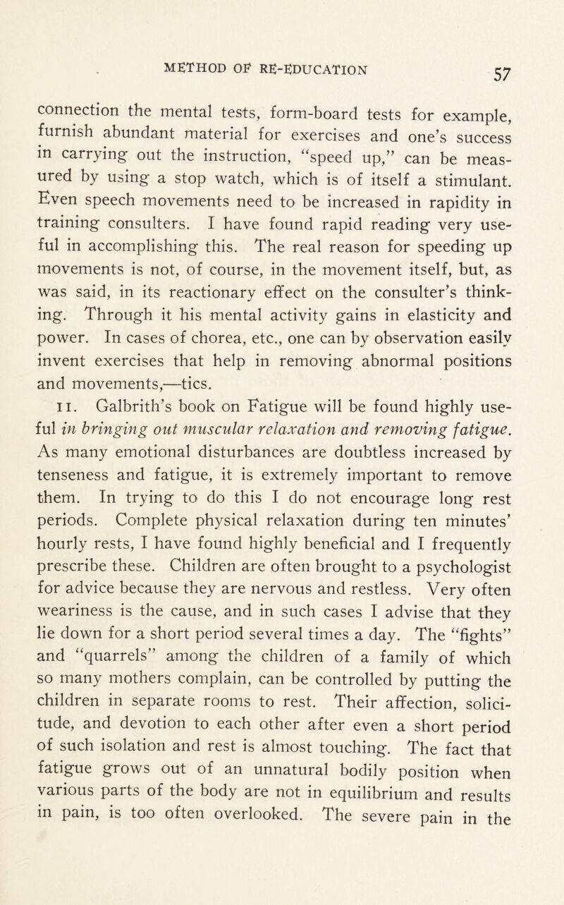 connection the mental tests, form-board tests for example, furnish abundant material for exercises and one’s success in carrying out the instruction, “speed up,” can be meas¬ ured by using a stop watch, which is of itself a stimulant. Even speech movements need to be increased in rapidity in training consulters. I have found rapid reading very use¬ ful in accomplishing this. The real reason for speeding up movements is not, of course, in the movement itself, but, as was said, in its reactionary effect on the consulter’s think¬ ing. Through it his mental activity gains in elasticity and power. In cases of chorea, etc., one can by observation easily invent exercises that help in removing abnormal positions and movements,—tics. II. Galbrith’s book on Fatigue will be found highly use¬ ful in bringing out muscular relaxation and removing fatigue. As many emotional disturbances are doubtless increased by tenseness and fatigue, it is extremely important to remove them. In trying to do this I do not encourage long rest periods. Complete physical relaxation during ten minutes’ hourly rests, I have found highly beneficial and I frequently prescribe these. Children are often brought to a psychologist for advice because they are nervous and restless. Very often weariness is the cause, and in such cases I advise that they lie down for a short period several times a day. The “fights” and “quarrels” among the children of a family of which so many mothers complain, can be controlled by putting the children in separate rooms to rest. Their affection, solici¬ tude, and devotion to each other after even a short period of such isolation and rest is almost touching. The fact that fatigue grows out of an unnatural bodily position when various parts of the body are not in equilibrium and results in pain, is too often overlooked. The severe pain in the