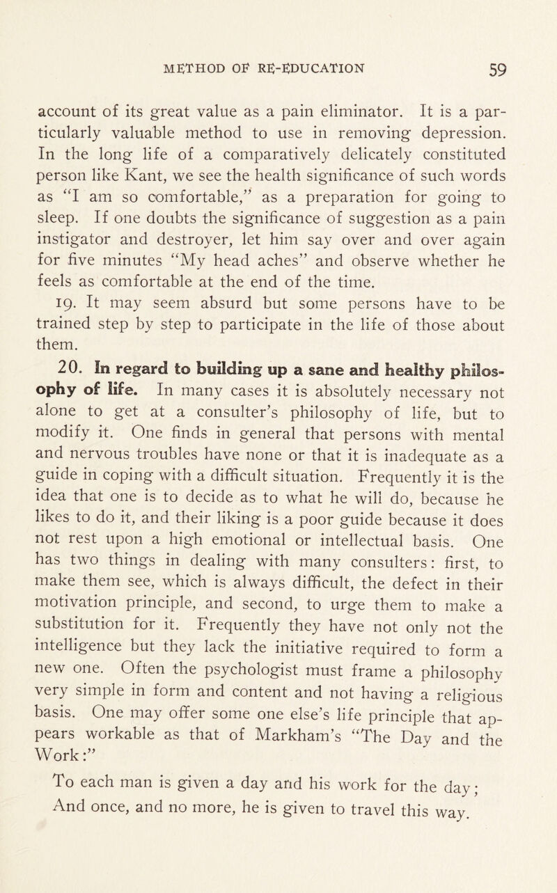 account of its great value as a pain eliminator. It is a par¬ ticularly valuable method to use in removing depression. In the long life of a comparatively delicately constituted person like Kant, we see the health significance of such words as “I am so comfortable/' as a preparation for going to sleep. If one doubts the significance of suggestion as a pain instigator and destroyer, let him say over and over again for five minutes ‘'My head aches” and observe whether he feels as comfortable at the end of the time. 19. It may seem absurd but some persons have to be trained step by step to participate in the life of those about them. 20. In regard to building up a sane and healthy philos¬ ophy of life. In many cases it is absolutely necessary not alone to get at a consulter’s philosophy of life, but to modify it. One finds in general that persons with mental and nervous troubles have none or that it is inadequate as a guide in coping with a difficult situation. Frequently it is the idea that one is to decide as to what he will do, because he likes to do it, and their liking is a poor guide because it does not rest upon a high emotional or intellectual basis. One has two things in dealing with many consulters: first, to make them see, which is always difficult, the defect in their motivation principle, and second, to urge them to make a substitution for it. Frequently they have not only not the intelligence but they lack the initiative required to form a new one. Often the psychologist must frame a philosophy very simple in form and content and not having a religious basis. One may offer some one else’s life principle that ap¬ pears workable as that of Markham’s “The Day and the Work To each man is given a day and his work for the day; And once, and no more, he is given to travel this way.