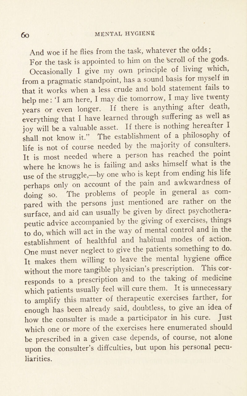 And woe if he flies from the task, whatever the odds; For the task is appointed to him on the Scroll of the gods. Occasionally I give my own principle of living which, from a pragmatic standpoint, has a sound basis for myself in that it works when a less crude and bold statement fails to help me: ‘I am here, I may die tomorrow, I may live twenty years or even longer. If there is anything after death, everything that I have learned through suffering as well as joy will be a valuable asset. If there is nothing hereafter I shall not know it.” The establishment of a philosophy of life is not of course needed by the majority of consumers. It is most needed where a person has reached the point where he knows he is failing and asks himself what is the use of the struggle,—by one who is kept from ending his life perhaps only on account of the pain and awkwardness of doing so. The problems of people in general as com¬ pared with the persons just mentioned are rather on the surface, and aid can usually be given by direct psychothera¬ peutic advice accompanied by the giving of exercises, things to do, which will act in the way of mental control and in the establishment of healthful and habitual modes of action. One must never neglect to give the patients something to do. It makes them willing to leave the mental hygiene office without the more tangible physician’s prescription. This cor¬ responds to a prescription and to the taking of medicine which patients usually feel will cure them. It is unnecessary to amplify this matter of therapeutic exercises farther, for enough has been already said, doubtless, to give an idea of how the consulter is made a participator in his cure. Just which one or more of the exercises here enumerated should be prescribed in a given case depends, of course, not alone upon the consulter’s diffculties, but upon his personal pecu¬ liarities.