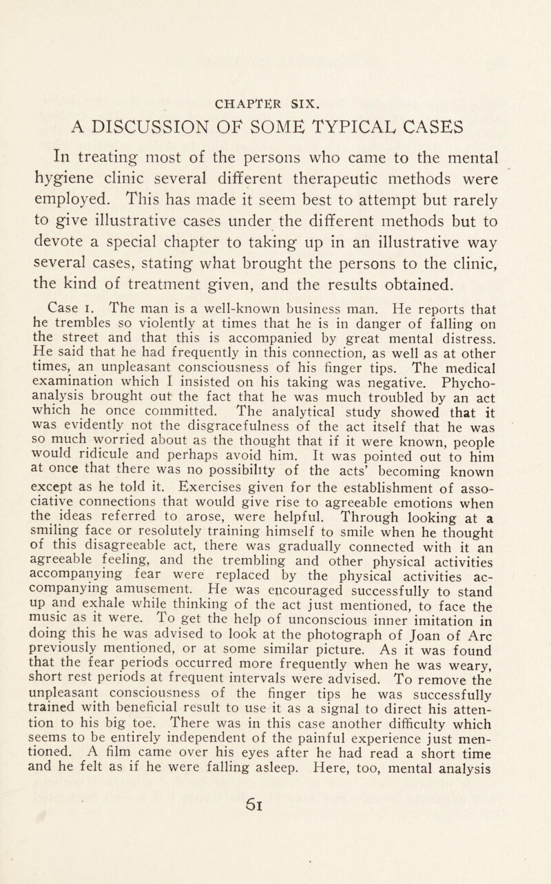 CHAPTER SIX. A DISCUSSION OF SOME TYPICAL CASES In treating most of the persons who came to the mental hygiene clinic several different therapeutic methods were employed. This has made it seem best to attempt but rarely to give illustrative cases under the different methods but to devote a special chapter to taking up in an illustrative way several cases, stating what brought the persons to the clinic, the kind of treatment given, and the results obtained. Case i. The man is a well-known business man. He reports that he trembles so violently at times that he is in danger of falling on the street and that this is accompanied by great mental distress. He said that he had frequently in this connection, as well as at other times, an unpleasant consciousness of his finger tips. The medical examination which I insisted on his taking was negative. Phycho- analysis brought out the fact that he was much troubled by an act which he once committed. The analytical study showed that it was evidently not the disgracefulness of the act itself that he was so much worried about as the thought that if it were known, people would ridicule and perhaps avoid him. It was pointed out to him at once that there was no possibility of the acts’ becoming known except as he told it. Exercises given for the establishment of asso¬ ciative connections that would give rise to agreeable emotions when the ideas referred to arose, were helpful. Through looking at a smiling face or resolutely training himself to smile when he thought of this disagreeable act, there was gradually connected with it an agreeable feeling, and the trembling and other physical activities accompanying fear were replaced by the physical activities ac¬ companying amusement. He was epcouraged successfully to stand up and exhale while thinking of the act just mentioned, to face the music as it were. To get the help of unconscious inner imitation in doing this he was advised to look at the photograph of Joan of Arc previously mentioned, or at some similar picture. As it was found that the fear periods occurred more frequently when he was weary, short rest periods at frequent intervals were advised. To remove the unpleasant consciousness of the finger tips he was successfully trained with beneficial result to use it as a signal to direct his atten¬ tion to his big toe. There was in this case another difficulty which seems to be entirely independent of the painful experience just men¬ tioned. A film came over his eyes after he had read a short time and he felt as if he were falling asleep. Here, too, mental analysis Si