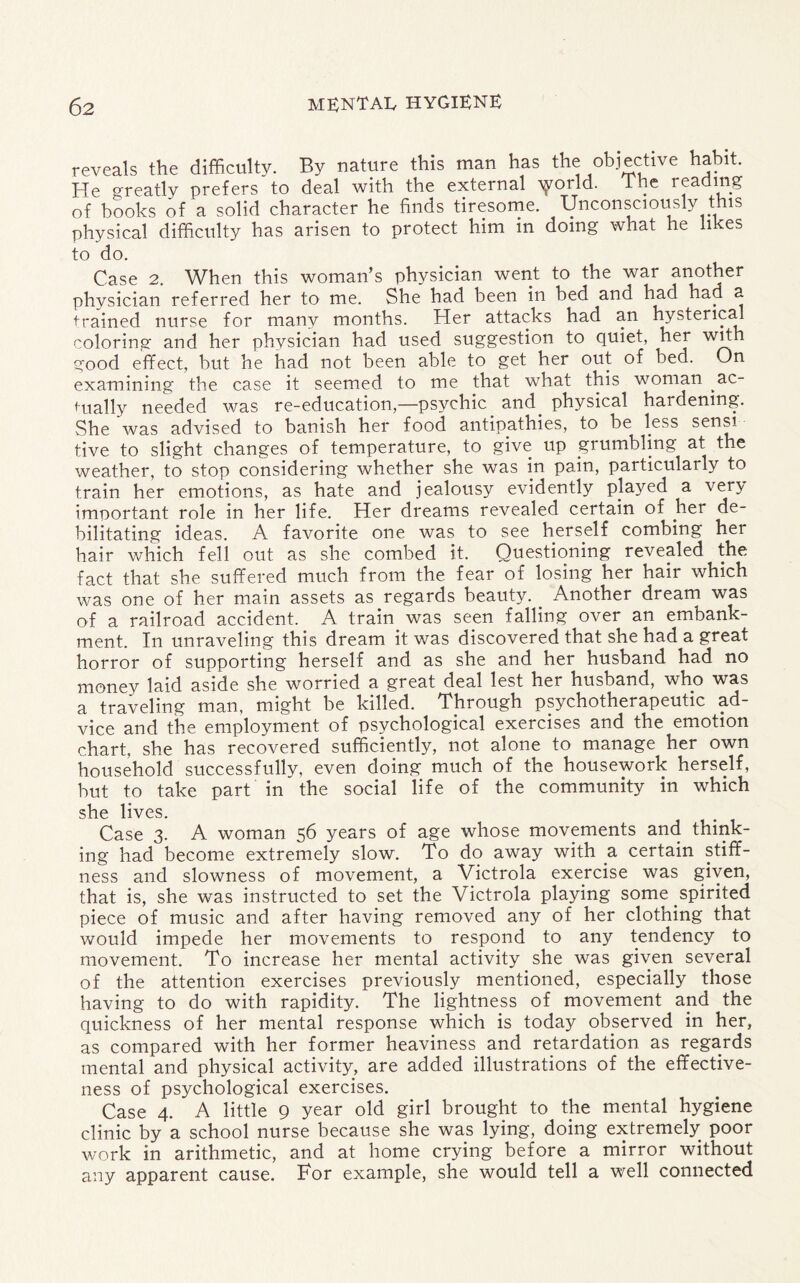 reveals the difficulty. By nature this man has the objective habit. He greatly prefers to deal with the external Yorld- T1?e rfadlTg of books of a solid character he finds tiresome. Unconsciously this physical difficulty has arisen to protect him in doing what he likes to do. Case 2. When this woman’s physician went to the war another physician referred her to me. She had been in bed and had had a trained nurse for many months. Her attacks had an hysterical coloring and her physician had used suggestion to quiet, her with good effect, but he had not been able to get her out of bed. On examining the case it seemed to me that what this woman ac¬ tually needed was re-education,—psychic and. physical hardening. She was advised to banish her food antipathies, to be less sensi tive to slight changes of temperature, to give up grumbling at the weather, to stop considering whether she was in pain, particularly to train her emotions, as hate and jealousy evidently played a very imoortant role in her life. Her dreams revealed certain of her de¬ bilitating ideas. A favorite one was to see herself combing her hair which fell out as she combed it. Questioning revealed the fact that she suffered much from the fear of losing her hair which was one of her main assets as regards beauty. Another dream was of a railroad accident. A train, was seen falling over an embank¬ ment. In unraveling this dream it was discovered that she had a great horror of supporting herself and as she and her husband had no money laid aside she worried a great deal lest her husband, who was a traveling man, might be killed. Through psychotherapeutic ad¬ vice and the employment of psychological exercises and the emotion chart, she has recovered sufficiently, not alone to manage her own household successfully, even doing much of the housework herself, but to take part in the social life of the community in which she lives. Case 3. A woman 56 years of age whose movements and think¬ ing had become extremely slow. To do away with a certain stiff¬ ness and slowness of movement, a Victrola exercise was given, that is, she was instructed to set the Victrola playing some spirited piece of music and after having removed any of her clothing that would impede her movements to respond to any tendency to movement. To increase her mental activity she was given several of the attention exercises previously mentioned, especially those having to do with rapidity. The lightness of movement and the quickness of her mental response which is today observed in her, as compared with her former heaviness and retardation as regards mental and physical activity, are added illustrations of the effective¬ ness of psychological exercises. Case 4. A little 9 year old girl brought to the mental hygiene clinic by a school nurse because she was lying, doing extremely, poor work in arithmetic, and at home crying before a mirror without any apparent cause. For example, she would tell a well connected