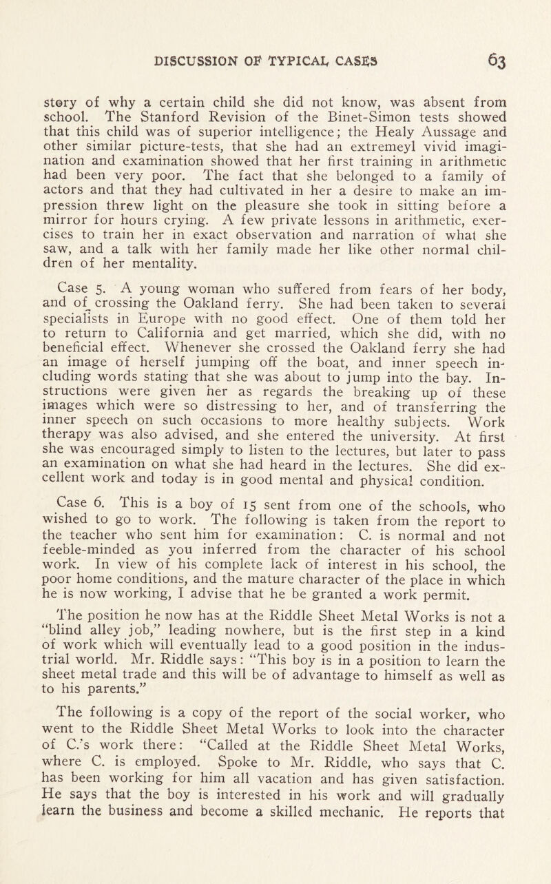 story of why a certain child she did not know, was absent from school. The Stanford Revision of the Binet-Simon tests showed that this child was of superior intelligence; the Healy Aussage and other similar picture-tests, that she had an extremeyl vivid imagi¬ nation and examination showed that her first training in arithmetic had been very poor. The fact that she belonged to a family of actors and that they had cultivated in her a desire to make an im¬ pression threw light on the pleasure she took in sitting before a mirror for hours crying. A few private lessons in arithmetic, exer¬ cises to train her in exact observation and narration of what she saw, and a talk with her family made her like other normal chil¬ dren of her mentality. Case 5. A young woman who suffered from fears of her body, and of, crossing the Oakland ferry. She had been taken to several specialists in Europe with no good effect. One of them told her to return to California and get married, which she did, with no beneficial effect. Whenever she crossed the Oakland ferry she had an image of herself jumping off the boat, and inner speech in¬ cluding words stating that she was about to jump into the bay. In¬ structions were given her as regards the breaking up of these images which were so distressing to her, and of transferring the inner speech on such occasions to more healthy subjects. Work therapy was also advised, and she entered the university. At first she was encouraged simply to listen to the lectures, but later to pass an examination on what she had heard in the lectures. She did ex¬ cellent work and today is in good mental and physical condition. Case 6. This is a boy of 15 sent from one of the schools, who wished to go to work. The following is taken from the report to the teacher who sent him for examination: C. is normal and not feeble-minded as you inferred from the character of his school work. In view of his complete lack of interest in his school, the poor home conditions, and the mature character of the place in which he is now working, I advise that he be granted a work permit. The position he now has at the Riddle Sheet Metal Works is not a “blind alley job,” leading nowhere, but is the first step in a kind of work which will eventually lead to a good position in the indus¬ trial world. Mr. Riddle says: “This boy is in a position to learn the sheet metal trade and this will be of advantage to himself as well as to his parents.” The following is a copy of the report of the social worker, who went to the Riddle Sheet Metal Works to look into the character of C.'s work there: “Called at the Riddle Sheet Metal Works, where C. is employed. Spoke to Mr. Riddle, who says that C. has been working for him all vacation and has given satisfaction. He says that the boy is interested in his work and will gradually learn the business and become a skilled mechanic. He reports that