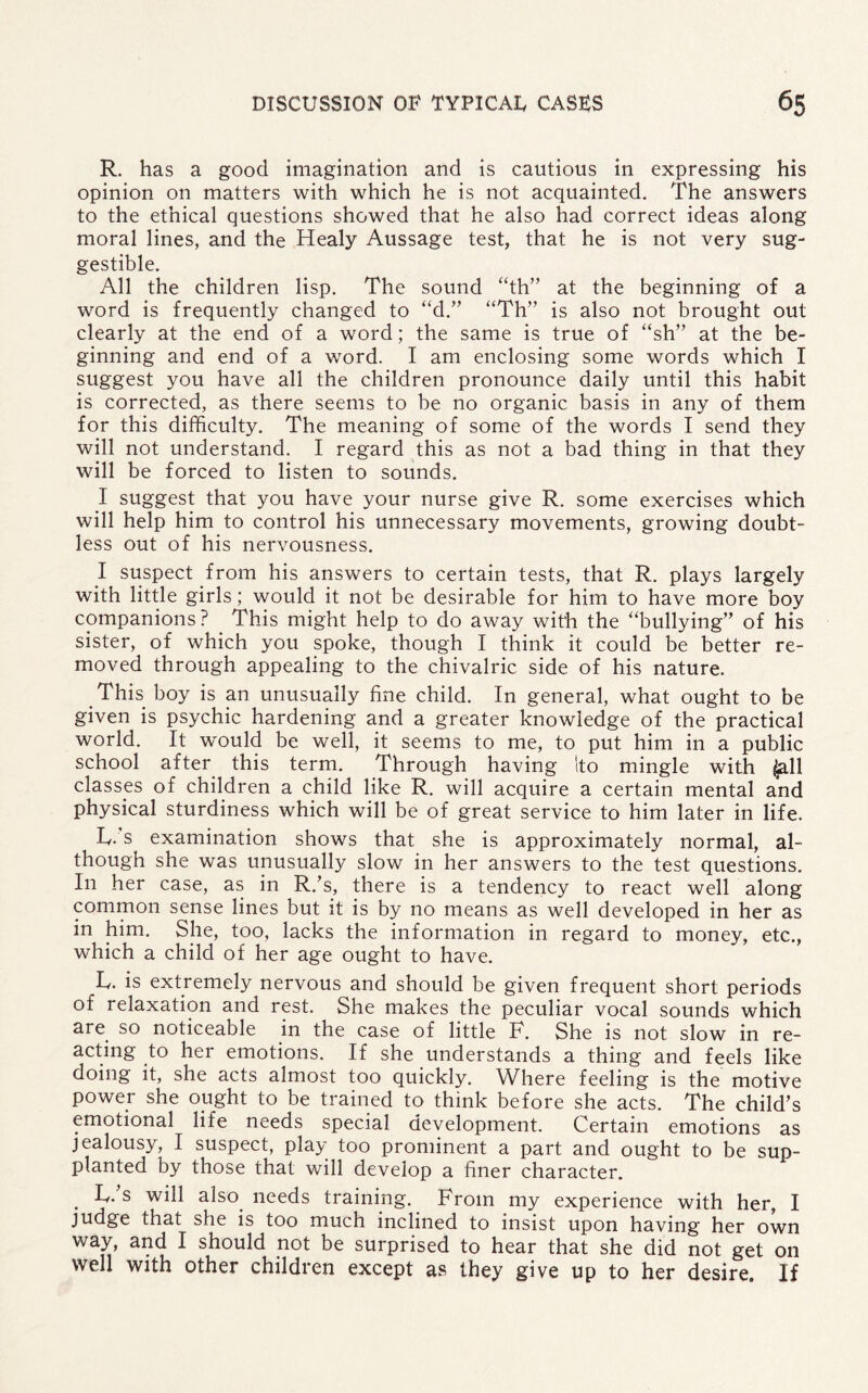 R. has a good imagination and is cautious in expressing his opinion on matters with which he is not acquainted. The answers to the ethical questions showed that he also had correct ideas along moral lines, and the Healy Aussage test, that he is not very sug¬ gestible. All the children lisp. The sound “th” at the beginning of a word is frequently changed to “d.” “Th” is also not brought out clearly at the end of a word; the same is true of “sh” at the be¬ ginning and end of a word. I am enclosing some words which I suggest you have all the children pronounce daily until this habit is corrected, as there seems to be no organic basis in any of them for this difficulty. The meaning of some of the words I send they will not understand. I regard this as not a bad thing in that they will be forced to listen to sounds. I suggest that you have your nurse give R. some exercises which will help him to control his unnecessary movements, growing doubt¬ less out of his nervousness. I suspect from his answers to certain tests, that R. plays largely with little girls; would it not be desirable for him to have more boy companions ? This might help to do away with the “bullying” of his sister, of which you spoke, though I think it could be better re¬ moved through appealing to the chivalric side of his nature. This boy is an unusually fine child. In general, what ought to be given is psychic hardening and a greater knowledge of the practical world. It would be well, it seems to me, to put him in a public school after this term. Through having Ito mingle with ^11 classes of children a child like R. will acquire a certain mental and physical sturdiness which will be of great service to him later in life. L. s examination shows that she is approximately normal, al¬ though she was unusually slow in her answers to the test questions. In her case, as in R.’s, there is a tendency to react well along common sense lines but it is by no means as well developed in her as in him. She, too, lacks the information in regard to money, etc., which a child of her age ought to have. L. is extremely nervous and should be given frequent short periods of relaxation and rest. She makes the peculiar vocal sounds which are so noticeable in the case of little F. She is not slow in re¬ acting to her emotions. If she understands a thing and feels like doing it, she acts almost too quickly. Where feeling is the motive power she ought to be trained to think before she acts. The child’s emotional life needs special development. Certain emotions as jealousy, I suspect, play too prominent a part and ought to be sup¬ planted by those that will develop a finer character. . L.’s wdl also needs training. From my experience with her, I judge that she is too much inclined to insist upon having her own way, and I should not be surprised to hear that she did not get on well with other children except as they give up to her desire. If