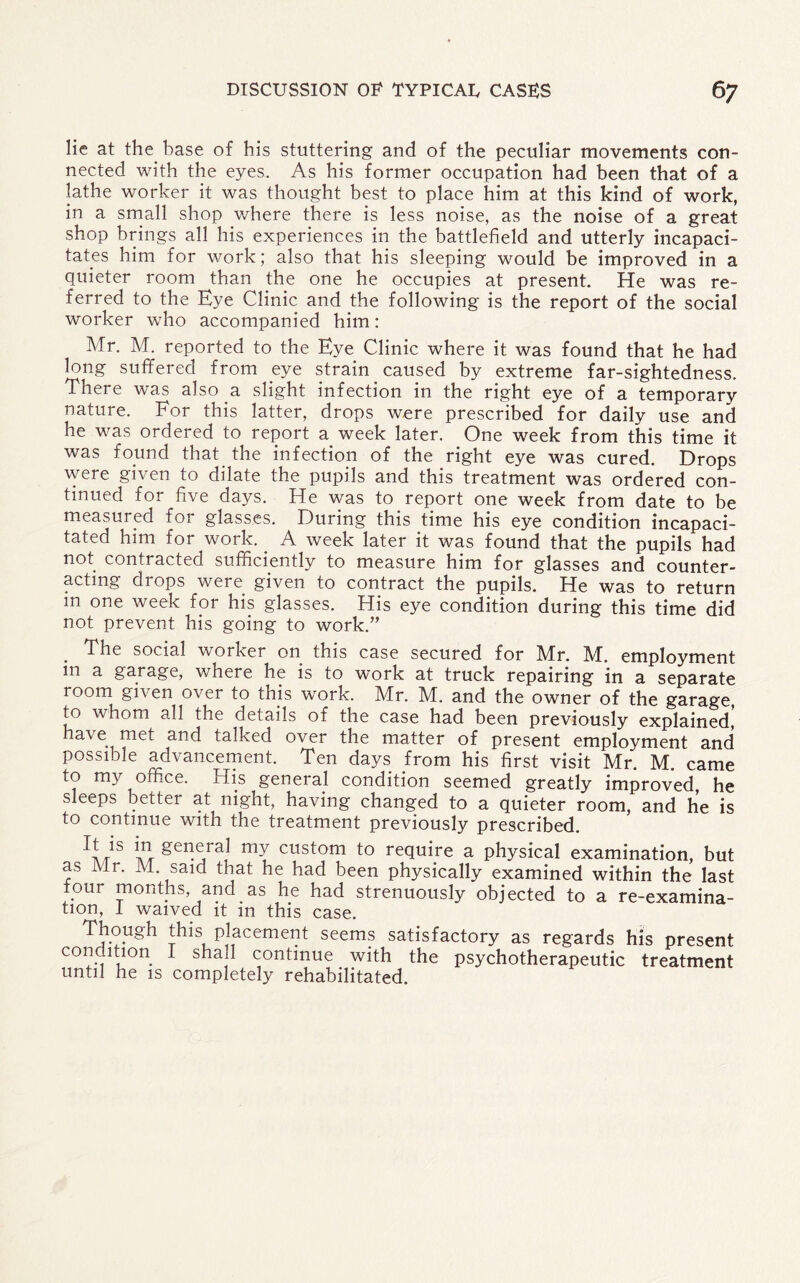 lie at the base of his stuttering and of the peculiar movements con¬ nected with the eyes. As his former occupation had been that of a lathe worker it was thought best to place him at this kind of work, in a small shop where there is less noise, as the noise of a great shop brings all his experiences in the battlefield and utterly incapaci¬ tates him for work; also that his sleeping would be improved in a quieter room than the one he occupies at present. He was re¬ ferred to the Eye Clinic and the following is the report of the social worker who accompanied him: Mr. M. reported to the Eye Clinic where it was found that he had long suffered from eye strain caused by extreme far-sightedness. There was also a slight infection in the right eye of a temporary nature. For this latter, drops were prescribed for daily use and he was ordered to report a week later. One week from this time it was found that the infection of the right eye was cured. Drops were given to dilate the pupils and this treatment was ordered con¬ tinued for five days. He was to report one week from date to be measured foi glasses. During this time his eye condition incapaci¬ tated him for work. _ A week later it was found that the pupils had not contracted sufficiently to measure him for glasses and counter¬ acting drops were given to contract the pupils. He was to return in one week for his glasses. His eye condition during this time did not prevent his going to work.” . ^e social worker on this case secured for Mr. M. employment m a garage, where he is to work at truck repairing in a separate room given over to this work. Mr. M. and the owner of the garage, to whom all the details of the case had been previously explained, have met and talked over the matter of present employment and possible advancement. Ten days from his first visit Mr. M. came to my office. His general condition seemed greatly improved, he sleeps better at night, having changed to a quieter room, and he is to continue with the treatment previously prescribed. general my custom to require a physical examination, but as Mr. M. said that he had been physically examined within the last four months, and as he had strenuously objected to a re-examina- tion, I waived it in this case. Though this placement seems satisfactory as regards his present condition I shall continue with the psychotherapeutic treatment until he is completely rehabilitated.
