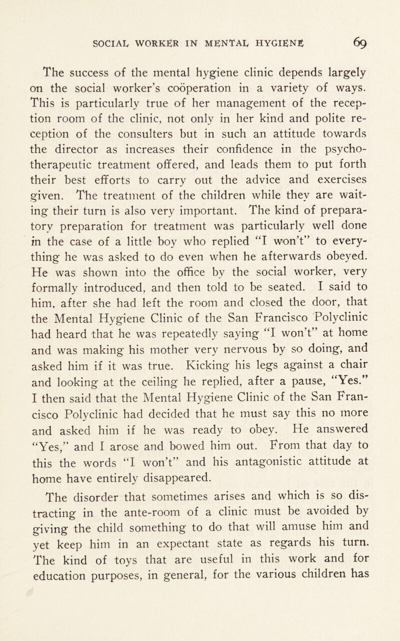 The success of the mental hygiene clinic depends largely on the social worker’s cooperation in a variety of ways. This is particularly true of her management of the recep¬ tion room of the clinic, not only in her kind and polite re¬ ception of the consulters but in such an attitude towards the director as increases their confidence in the psycho¬ therapeutic treatment ofifered, and leads them to put forth their best efforts to carry out the advice and exercises given. The treatment of the children while they are wait¬ ing their turn is also very important. The kind of prepara¬ tory preparation for treatment was particularly well done in the case of a little boy who replied “I won’t” to every¬ thing he wras asked to do even when he afterwards obeyed. He was shown into the office by the social worker, very formally introduced, and then told to be seated. I said to him, after she had left the room and closed the door, that the Mental Hygiene Clinic of the San Francisco Polyclinic had heard that he was repeatedly saying “I won’t” at home and was making his mother very nervous by so doing, and asked him if it was true. Kicking his legs against a chair and looking at the ceiling he replied, after a pause, “Yes.” I then said that the Mental Hygiene Clinic of the San Fran¬ cisco Polyclinic had decided that he must say this no more and asked him if he was ready to obey. He answered “Yes,” and I arose and bowed him out. From that day to this the words “I won’t” and his antagonistic attitude at home have entirely disappeared. The disorder that sometimes arises and which is so dis¬ tracting in the ante-room of a clinic must be avoided by giving the child something to do that will amuse him and yet keep him in an expectant state as regards his turn. The kind of toys that are useful in this work and for education purposes, in general, for the various children has