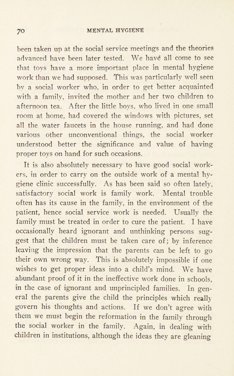 been taken up at the social service meetings and the theories advanced have been later tested. We havd all come to see that toys have a more important place in mental hygiene work than we had supposed. This was particularly well seen by a social worker who, in order to get better acquainted with a family, invited the mother and her two children to afternoon tea. After the little boys, who lived in one small room at home, had covered the windows with pictures, set all the water faucets in the house running, and had done various other unconventional things, the social worker understood better the significance and value of having proper toys on hand for such occasions. It is also absolutely necessary to have good social work¬ ers, in order to carry on the outside work of a mental hy¬ giene clinic successfully. As has been said so often lately, satisfactory social work is family work. Mental trouble often has its cause in the family, in the environment of the patient, hence social service work is needed. Usually the family must be treated in order to cure the patient. I have occasionally heard ignorant and unthinking persons sug¬ gest that the children must be taken care of; by inference leaving the impression that the parents can be left to go their own wrong way. This is absolutely impossible if one wishes to get proper ideas into a child’s mind. We have abundant proof of it in the ineffective work done in schools, in the case of ignorant and unprincipled families. In gen¬ eral the parents give the child the principles which really govern his thoughts and actions. If we don’t agree with them we must begin the reformation in the family through the social worker in the family. Again, in dealing with children in institutions, although the ideas they are gleaning