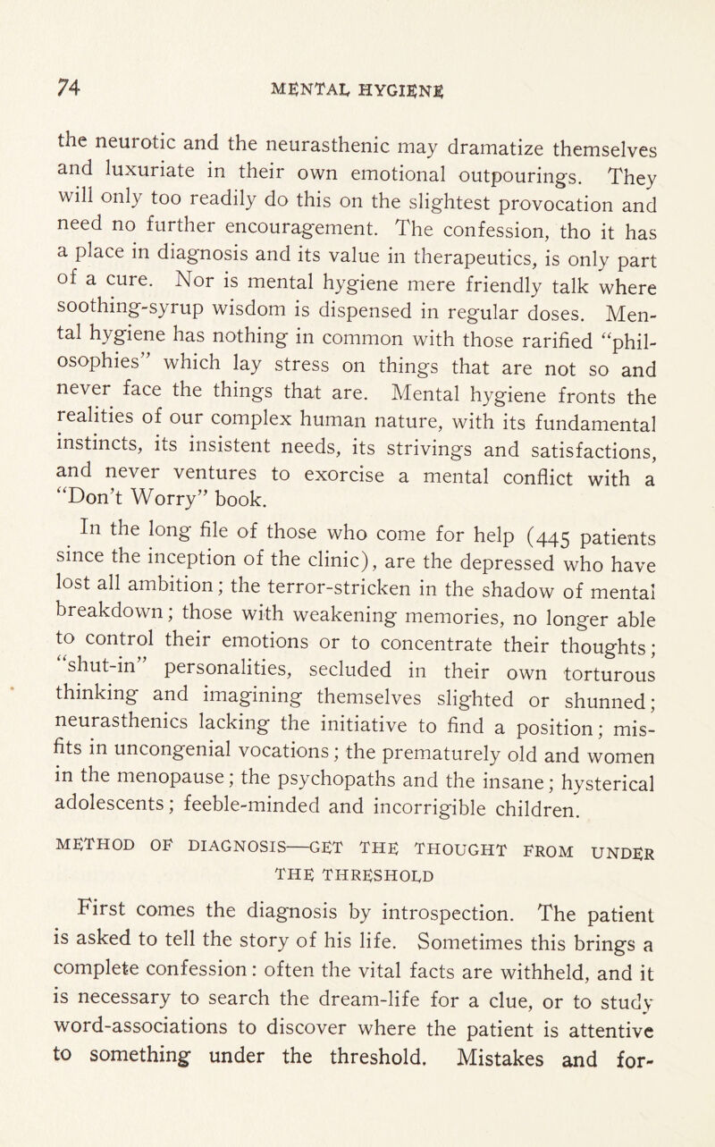 the neurotic and the neurasthenic may dramatize themselves and luxuriate in their own emotional outpourings. They will only too readily do this on the slightest provocation and need no further encouragement. The confession, tho it has a place in diagnosis and its value in therapeutics, is only part of a cure. Nor is mental hygiene mere friendly talk where soothing-syrup wisdom is dispensed in regular doses. Men¬ tal hygiene has nothing in common with those rarified “phil¬ osophies” which lay stress on things that are not so and never face the things that are. Mental hygiene fronts the realities of our complex human nature, with its fundamental instincts, its insistent needs, its strivings and satisfactions, and never ventures to exorcise a mental conflict with a “Don’t Worry” book. _ In tIle long file of those who come for help (445 patients since the inception of the clinic), are the depressed who have lost all ambition; the terror-stricken in the shadow of mental breakdown; those with weakening memories, no longer able to control their emotions or to concentrate their thoughts; shut-in personalities, secluded in their own torturous thinking and imagining themselves slighted or shunned; neurasthenics lacking the initiative to find a position; mis¬ fits in uncongenial vocations; the prematurely old and women in the menopause, the psychopaths and the insane; hysterical adolescents; feeble-minded and incorrigible children. method oe diagnosis—get the thought erom under the THRESHOLD First comes the diagnosis by introspection. The patient is asked to tell the story of his life. Sometimes this brings a complete confession: often the vital facts are withheld, and it is necessary to search the dream-life for a clue, or to study word-associations to discover where the patient is attentive to something under the threshold. Mistakes and for-