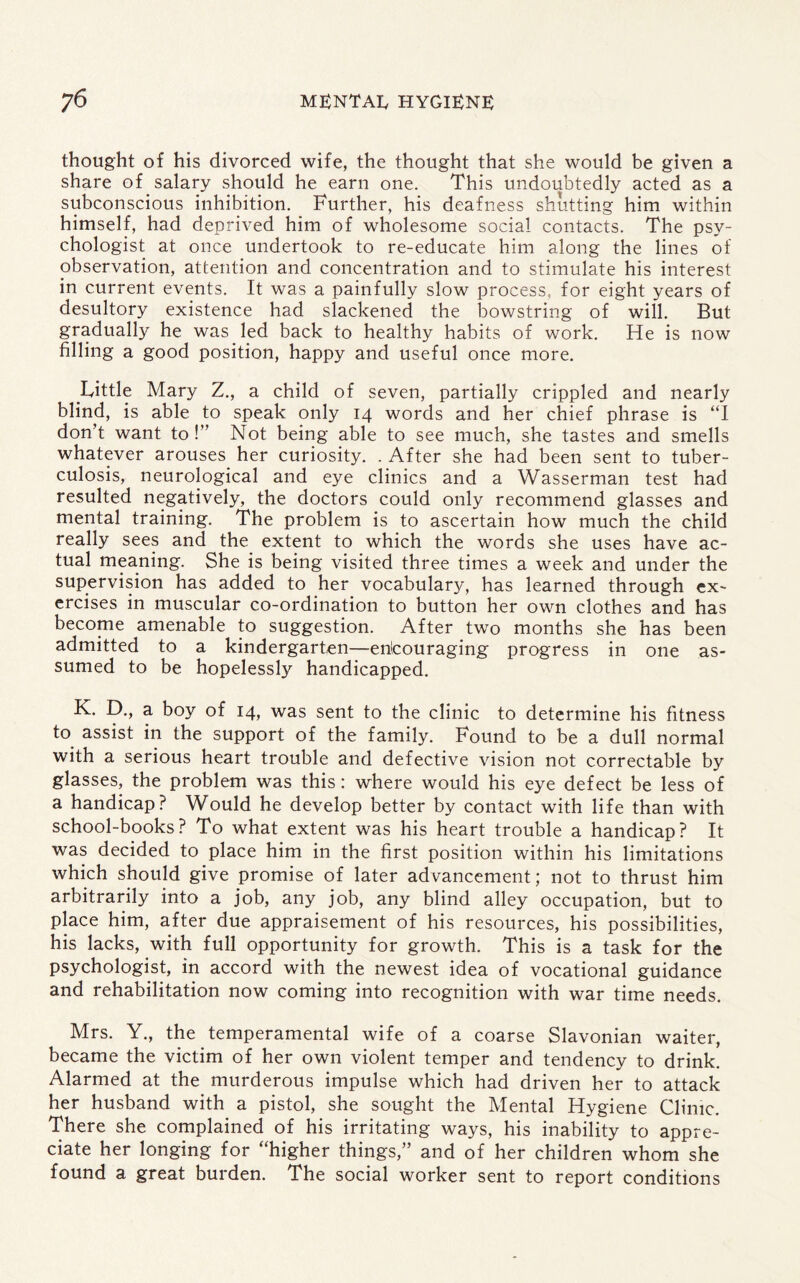 thought of his divorced wife, the thought that she would be given a share of salary should he earn one. This undoubtedly acted as a subconscious inhibition. Further, his deafness shutting him within himself, had deprived him of wholesome social contacts. The psy¬ chologist at once undertook to re-educate him along the lines of observation, attention and concentration and to stimulate his interest in current events. It was a painfully slow process, for eight years of desultory existence had slackened the bowstring of will. But gradually he was led back to healthy habits of work. He is now filling a good position, happy and useful once more. Little Mary Z., a child of seven, partially crippled and nearly blind, is able to speak only 14 words and her chief phrase is “I don’t want to !” Not being able to see much, she tastes and smells whatever arouses her curiosity. . After she had been sent to tuber¬ culosis, neurological and eye clinics and a Wasserman test had resulted negatively, the doctors could only recommend glasses and mental training. The problem is to ascertain how much the child really sees and the extent to which the words she uses have ac¬ tual meaning. She is being visited three times a week and under the supervision has added to her vocabulary, has learned through ex¬ ercises in muscular co-ordination to button her own clothes and has become amenable to suggestion. After two months she has been admitted to a kindergarten—enicouraging progress in one as¬ sumed to be hopelessly handicapped. K. D., a boy of 14, was sent to the clinic to determine his fitness to assist in the support of the family. Found to be a dull normal with a serious heart trouble and defective vision not correctable by glasses, the problem was this: where would his eye defect be less of a handicap? Would he develop better by contact with life than with school-books? To what extent was his heart trouble a handicap? It was decided to place him in the first position within his limitations which should give promise of later advancement; not to thrust him arbitrarily into a job, any job, any blind alley occupation, but to place him, after due appraisement of his resources, his possibilities, his lacks, with full opportunity for growth. This is a task for the psychologist, in accord with the newest idea of vocational guidance and rehabilitation now coming into recognition with war time needs. Mrs. Y., the temperamental wife of a coarse Slavonian waiter, became the victim of her own violent temper and tendency to drink. Alarmed at the murderous impulse which had driven her to attack her husband with a pistol, she sought the Mental Hygiene Clime. There she complained of his irritating ways, his inability to appre¬ ciate her longing for “higher things,” and of her children whom she found a great burden. The social worker sent to report conditions