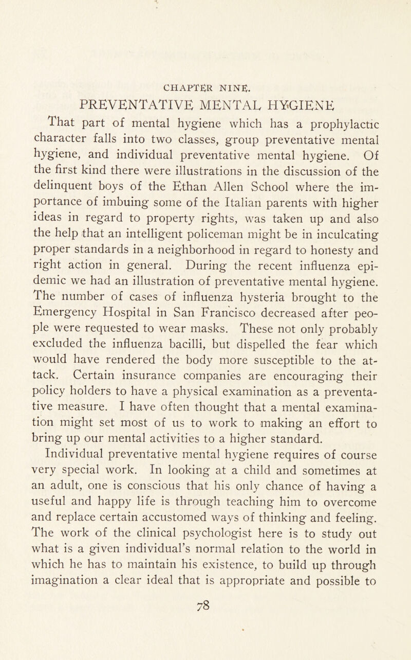 PREVENTATIVE MENTAL HYGIENE That part of mental hygiene which has a prophylactic character falls into two classes, group preventative mental hygiene, and individual preventative mental hygiene. Of the first kind there were illustrations in the discussion of the delinquent boys of the Ethan Allen School where the im¬ portance of imbuing some of the Italian parents with higher ideas in regard to property rights, was taken up and also the help -that an intelligent policeman might be in inculcating proper standards in a neighborhood in regard to honesty and right action in general. During the recent influenza epi¬ demic we had an illustration of preventative mental hygiene. The number of cases of influenza hysteria brought to the Emergency Hospital in San Francisco decreased after peo¬ ple were requested to wear masks. These not only probably excluded the influenza bacilli, but dispelled the fear which would have rendered the body more susceptible to the at¬ tack. Certain insurance companies are encouraging their policy holders to have a physical examination as a preventa¬ tive measure. I have often thought that a mental examina¬ tion might set most of us to work to making an effort to bring up our mental activities to a higher standard. Individual preventative mental hygiene requires of course very special work. In looking at a child and sometimes at an adult, one is conscious that his only chance of having a useful and happy life is through teaching him to overcome and replace certain accustomed ways of thinking and feeling. The work of the clinical psychologist here is to study out what is a given individual’s normal relation to the world in which he has to maintain his existence, to build up through imagination a clear ideal that is appropriate and possible to