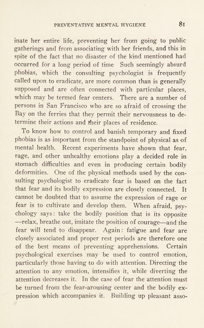 inate her entire life, preventing her from going to public gatherings and from associating with her friends, and this in spite of the fact that no disaster of the kind mentioned had occurred for a long period of time Such seemingly absurd phobias, which the consulting psychologist is frequently called upon to eradicate, are more common than is generally supposed and are often connected with particular places, which may be termed fear centers. There are a number of persons in San Francisco who are so afraid of crossing the Bay on the ferries that they permit their nervousness to de¬ termine their actions and their places of residence. To know how to control and banish temporary and fixed phobias is as important from the standpoint of physical as of mental health. Recent experiments have shown that fear, rage, and other unhealthy emotions play a decided role in stomach difficulties and even in producing certain bodily deformities. One of the physical methods used by the con¬ sulting psychologist to eradicate fear is based on the fact that fear and its bodily expression are closely connected. It cannot be doubted that to assume the expression of rage or fear is to cultivate and develop them. When afraid, psy¬ chology says: take the bodily position that is its opposite —relax, breathe out, imitate the position of courage—and the fear will tend to disappear. Again: fatigue and fear are closely associated and proper rest periods are therefore one of the best means of preventing apprehensions. Certain psychological exercises may be used to control emotion, particularly those having to do with attention. Directing the attention to any emotion, intensifies it, while diverting the attention decreases it. In the case of fear the attention must be turned from the fear-arousing center and the bodily ex¬ pression which accompanies it. Building up pleasant asso-