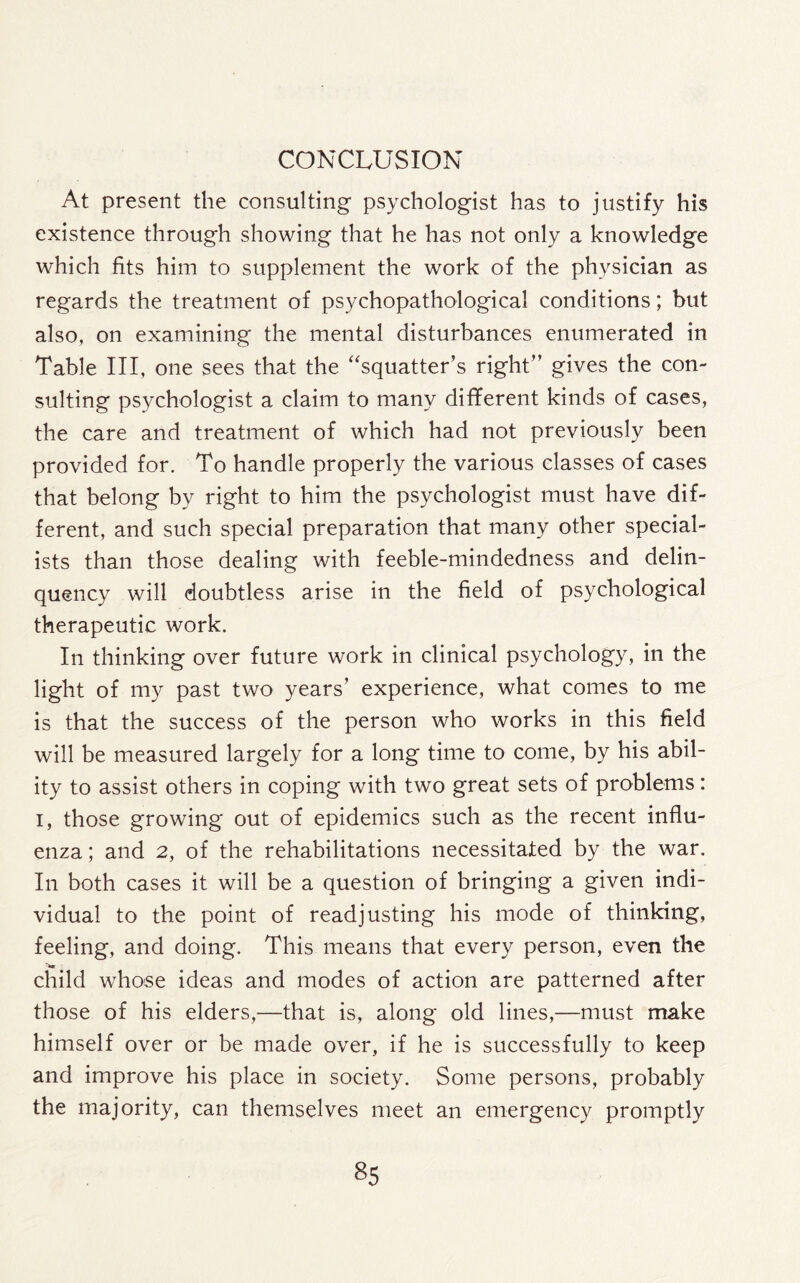 CONCLUSION At present the consulting psychologist has to justify his existence through showing that he has not only a knowledge which fits him to supplement the work of the physician as regards the treatment of psychopathological conditions; but also, on examining the mental disturbances enumerated in Table III, one sees that the “squatter’s right” gives the con¬ sulting psychologist a claim to many different kinds of cases, the care and treatment of which had not previously been provided for. To handle properly the various classes of cases that belong by right to him the psychologist must have dif¬ ferent, and such special preparation that many other special¬ ists than those dealing with feeble-mindedness and delin¬ quency will doubtless arise in the field of psychological therapeutic work. In thinking over future work in clinical psychology, in the light of my past two years’ experience, what comes to me is that the success of the person who works in this field will be measured largely for a long time to come, by his abil¬ ity to assist others in coping with two great sets of problems: i, those growing out of epidemics such as the recent influ¬ enza ; and 2, of the rehabilitations necessitated by the war. In both cases it will be a question of bringing a given indi¬ vidual to the point of readjusting his mode of thinking, feeling, and doing. This means that every person, even the child whose ideas and modes of action are patterned after those of his elders,—that is, along old lines,—must make himself over or be made over, if he is successfully to keep and improve his place in society. Some persons, probably the majority, can themselves meet an emergency promptly