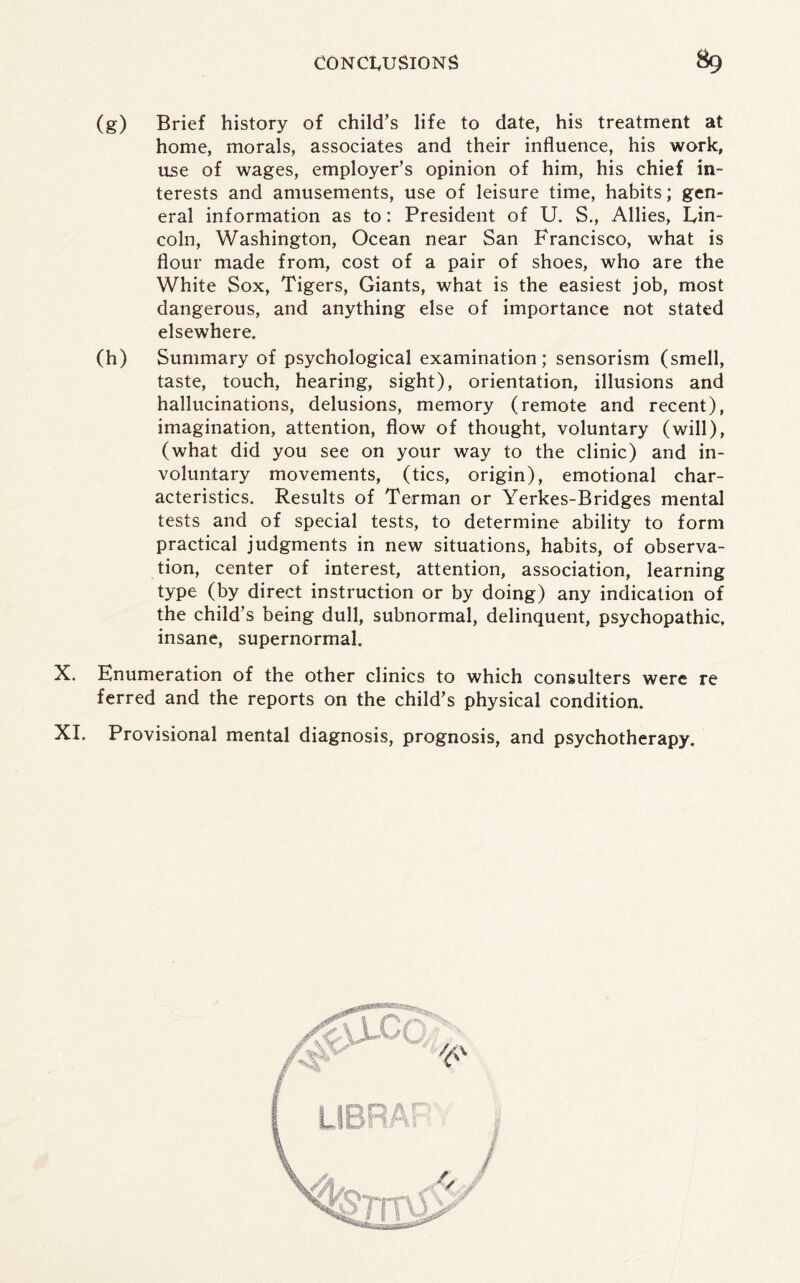 (g) Brief history of child’s life to date, his treatment at home, morals, associates and their influence, his work, use of wages, employer’s opinion of him, his chief in¬ terests and amusements, use of leisure time, habits; gen¬ eral information as to: President of U. S., Allies, Lin¬ coln, Washington, Ocean near San Francisco, what is flour made from, cost of a pair of shoes, who are the White Sox, Tigers, Giants, what is the easiest job, most dangerous, and anything else of importance not stated elsewhere. (h) Summary of psychological examination; sensorism (smell, taste, touch, hearing, sight), orientation, illusions and hallucinations, delusions, memory (remote and recent), imagination, attention, flow of thought, voluntary (will), (what did you see on your way to the clinic) and in¬ voluntary movements, (tics, origin), emotional char¬ acteristics. Results of Terman or Yerkes-Bridges mental tests and of special tests, to determine ability to form practical judgments in new situations, habits, of observa¬ tion, center of interest, attention, association, learning type (by direct instruction or by doing) any indication of the child’s being dull, subnormal, delinquent, psychopathic, insane, supernormal. X. Enumeration of the other clinics to which consulters were re ferred and the reports on the child’s physical condition. XI. Provisional mental diagnosis, prognosis, and psychotherapy.
