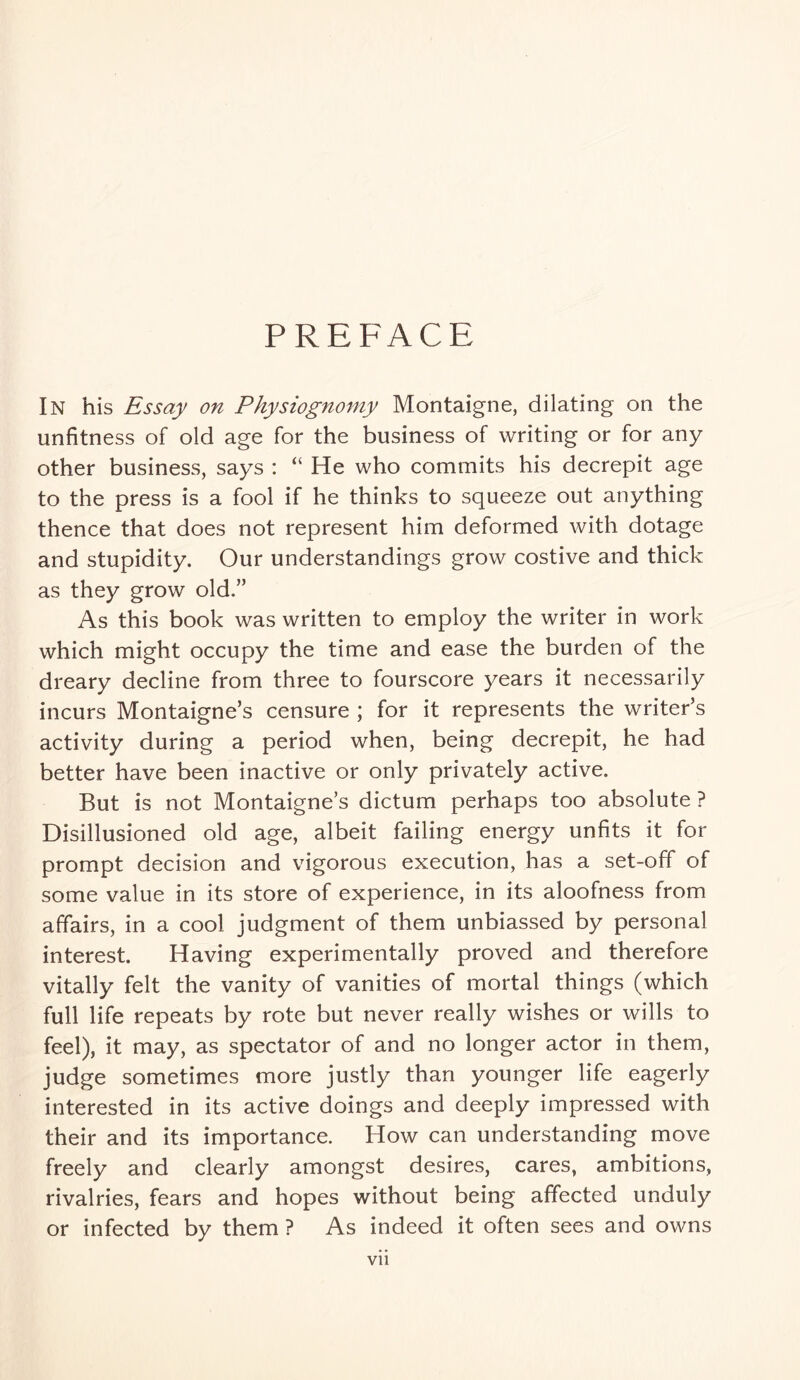 PREFACE In his Essay on Physiognomy Montaigne, dilating on the unfitness of old age for the business of writing or for any other business, says : “ He who commits his decrepit age to the press is a fool if he thinks to squeeze out anything thence that does not represent him deformed with dotage and stupidity. Our understandings grow costive and thick as they grow old.” As this book was written to employ the writer in work which might occupy the time and ease the burden of the dreary decline from three to fourscore years it necessarily incurs Montaigne’s censure ; for it represents the writer’s activity during a period when, being decrepit, he had better have been inactive or only privately active. But is not Montaigne’s dictum perhaps too absolute ? Disillusioned old age, albeit failing energy unfits it for prompt decision and vigorous execution, has a set-off of some value in its store of experience, in its aloofness from affairs, in a cool judgment of them unbiassed by personal interest. Having experimentally proved and therefore vitally felt the vanity of vanities of mortal things (which full life repeats by rote but never really wishes or wills to feel), it may, as spectator of and no longer actor in them, judge sometimes more justly than younger life eagerly interested in its active doings and deeply impressed with their and its importance. How can understanding move freely and clearly amongst desires, cares, ambitions, rivalries, fears and hopes without being affected unduly or infected by them ? As indeed it often sees and owns