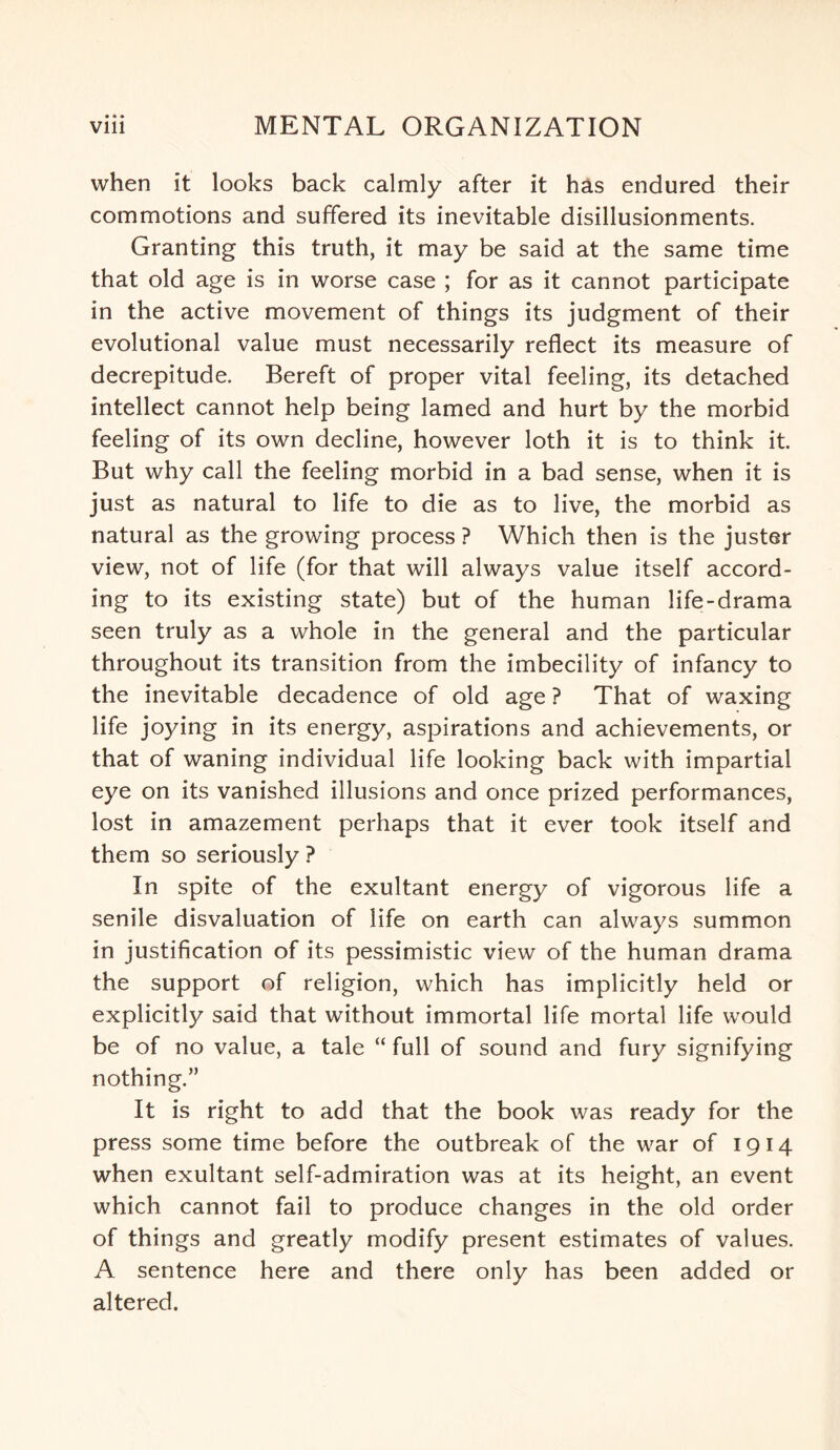 when it looks back calmly after it has endured their commotions and suffered its inevitable disillusionments. Granting this truth, it may be said at the same time that old age is in worse case ; for as it cannot participate in the active movement of things its judgment of their evolutional value must necessarily reflect its measure of decrepitude. Bereft of proper vital feeling, its detached intellect cannot help being lamed and hurt by the morbid feeling of its own decline, however loth it is to think it. But why call the feeling morbid in a bad sense, when it is just as natural to life to die as to live, the morbid as natural as the growing process ? Which then is the juster view, not of life (for that will always value itself accord¬ ing to its existing state) but of the human life-drama seen truly as a whole in the general and the particular throughout its transition from the imbecility of infancy to the inevitable decadence of old age ? That of waxing life joying in its energy, aspirations and achievements, or that of waning individual life looking back with impartial eye on its vanished illusions and once prized performances, lost in amazement perhaps that it ever took itself and them so seriously ? In spite of the exultant energy of vigorous life a senile disvaluation of life on earth can always summon in justification of its pessimistic view of the human drama the support of religion, which has implicitly held or explicitly said that without immortal life mortal life would be of no value, a tale “ full of sound and fury signifying nothing.” It is right to add that the book was ready for the press some time before the outbreak of the war of 1914 when exultant self-admiration was at its height, an event which cannot fail to produce changes in the old order of things and greatly modify present estimates of values. A sentence here and there only has been added or altered.