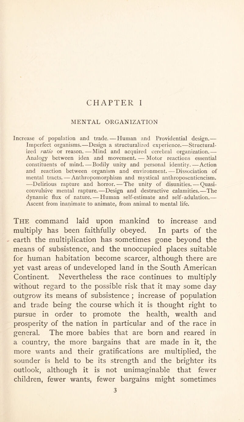 CHAPTER I MENTAL ORGANIZATION Increase of population and trade,—Human and Providential design.— Imperfect organisms.—Design a structuralized experience.—Structural- ized ratio or reason.—Mind and acquired cerebral organization.— Analogy between idea and movement. — Motor reactions essential constituents of mind.—Bodily unity and personal identity.—Action and reaction between organism and environment.—Dissociation of mental tracts.—Anthropomorphism and mystical anthroposentiencism. —Delirious rapture and horror.—The unity of disunities.—Quasi- convulsive mental rapture.—Design and destructive calamities.—The dynamic flux of nature. — Human self-estimate and self-adulation.— Ascent from inanimate to animate, from animal to mental life. The command laid upon mankind to increase and multiply has been faithfully obeyed. In parts of the earth the multiplication has sometimes gone beyond the means of subsistence, and the unoccupied places suitable for human habitation become scarcer, although there are yet vast areas of undeveloped land in the South American Continent. Nevertheless the race continues to multiply without regard to the possible risk that it may some day outgrow its means of subsistence ; increase of population and trade being the course which it is thought right to pursue in order to promote the health, wealth and prosperity of the nation in particular and of the race in general. The more babies that are born and reared in a country, the more bargains that are made in it, the more wants and their gratifications are multiplied, the sounder is held to be its strength and the brighter its outlook, although it is not unimaginable that fewer children, fewer wants, fewer bargains might sometimes