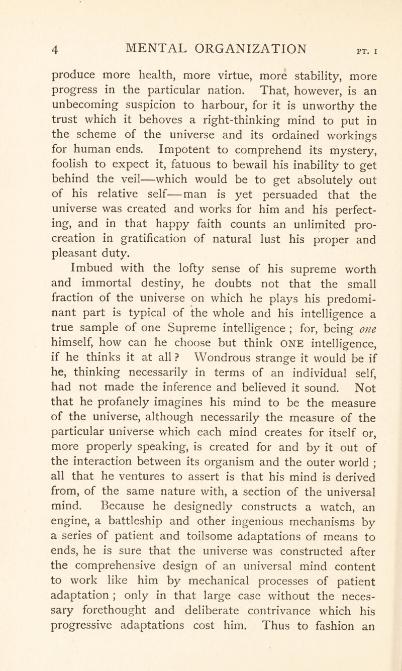 produce more health, more virtue, more stability, more progress in the particular nation. That, however, is an unbecoming suspicion to harbour, for it is unworthy the trust which it behoves a right-thinking mind to put in the scheme of the universe and its ordained workings for human ends. Impotent to comprehend its mystery, foolish to expect it, fatuous to bewail his inability to get behind the veil—which would be to get absolutely out of his relative self—man is yet persuaded that the universe was created and works for him and his perfect¬ ing, and in that happy faith counts an unlimited pro¬ creation in gratification of natural lust his proper and pleasant duty. Imbued with the lofty sense of his supreme worth and immortal destiny, he doubts not that the small fraction of the universe on which he plays his predomi¬ nant part is typical of the whole and his intelligence a true sample of one Supreme intelligence ; for, being one himself, how can he choose but think ONE intelligence, if he thinks it at all ? Wondrous strange it would be if he, thinking necessarily in terms of an individual self, had not made the inference and believed it sound. Not that he profanely imagines his mind to be the measure of the universe, although necessarily the measure of the particular universe which each mind creates for itself or, more properly speaking, is created for and by it out of the interaction between its organism and the outer world ; all that he ventures to assert is that his mind is derived from, of the same nature with, a section of the universal mind. Because he designedly constructs a watch, an engine, a battleship and other ingenious mechanisms by a series of patient and toilsome adaptations of means to ends, he is sure that the universe was constructed after the comprehensive design of an universal mind content to work like him by mechanical processes of patient adaptation ; only in that large case without the neces¬ sary forethought and deliberate contrivance which his progressive adaptations cost him. Thus to fashion an