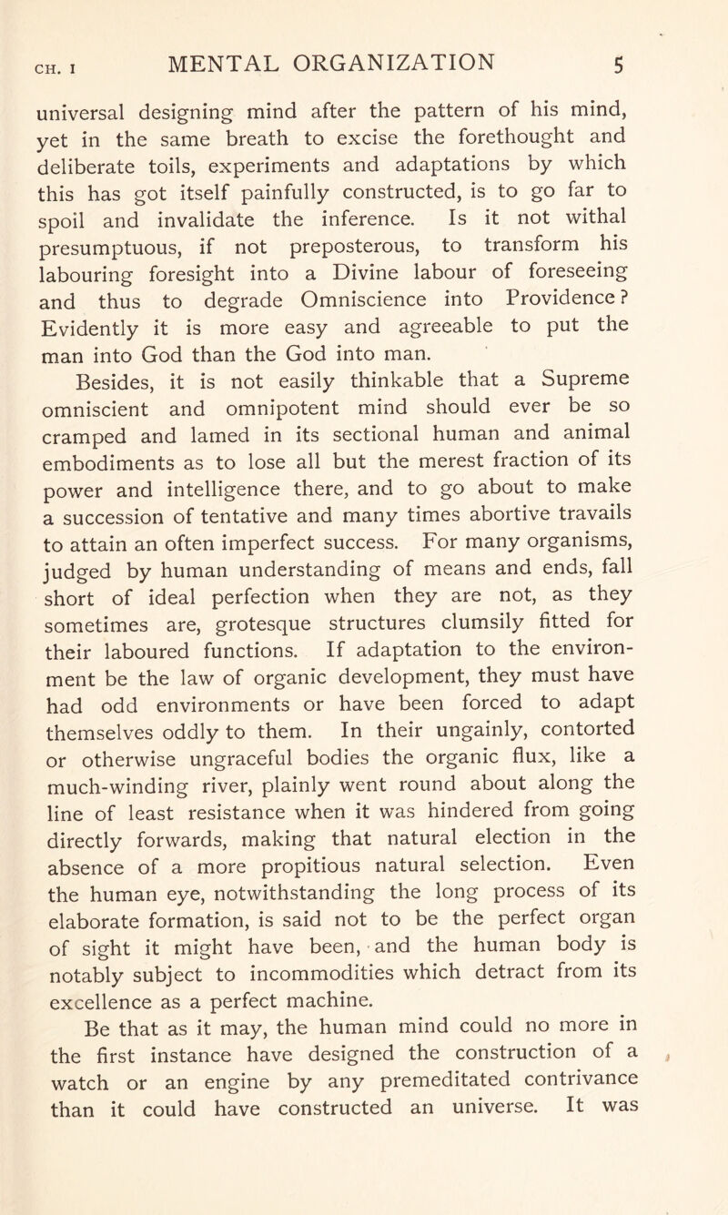 universal designing mind after the pattern of his mind, yet in the same breath to excise the forethought and deliberate toils, experiments and adaptations by which this has got itself painfully constructed, is to go far to spoil and invalidate the inference. Is it not withal presumptuous, if not preposterous, to transform his labouring foresight into a Divine labour of foreseeing and thus to degrade Omniscience into Providence ? Evidently it is more easy and agreeable to put the man into God than the God into man. Besides, it is not easily thinkable that a Supreme omniscient and omnipotent mind should ever be so cramped and lamed in its sectional human and animal embodiments as to lose all but the merest fraction of its power and intelligence there, and to go about to make a succession of tentative and many times abortive travails to attain an often imperfect success. For many organisms, judged by human understanding of means and ends, fall short of ideal perfection when they are not, as they sometimes are, grotesque structures clumsily fitted for their laboured functions. If adaptation to the environ¬ ment be the law of organic development, they must have had odd environments or have been forced to adapt themselves oddly to them. In their ungainly, contorted or otherwise ungraceful bodies the organic flux, like a much-winding river, plainly went round about along the line of least resistance when it was hindered from going directly forwards, making that natural election in the absence of a more propitious natural selection. Even the human eye, notwithstanding the long process of its elaborate formation, is said not to be the perfect organ of sight it might have been, and the human body is notably subject to incommodities which detract from its excellence as a perfect machine. Be that as it may, the human mind could no more in the first instance have designed the construction of a watch or an engine by any premeditated contrivance than it could have constructed an universe. It was