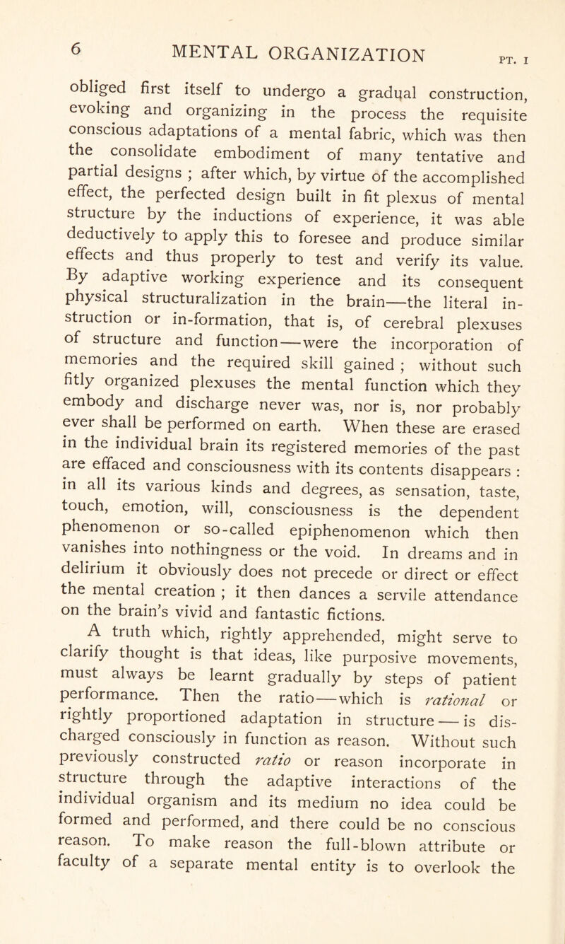 obliged first itself to undergo a gradual construction, evoking and organizing in the process the requisite conscious adaptations of a mental fabric, which was then the . consolidate embodiment of many tentative and partial designs ; after which, by virtue of the accomplished effect, the perfected design built in fit plexus of mental structure by the inductions of experience, it was able deductively to apply this to foresee and produce similar effects and thus properly to test and verify its value. By adaptive working experience and its consequent physical structuralization in the brain—the literal in¬ struction or in-formation, that is, of cerebral plexuses of structure and function—were the incorporation of memories and the required skill gained ; without such fitly organized plexuses the mental function which they embody and discharge never was, nor is, nor probably ever shall be performed on earth. When these are erased in the individual brain its registered memories of the past are effaced and consciousness with its contents disappears : in all its various kinds and degrees, as sensation, taste, touch, emotion, will, consciousness is the dependent phenomenon or so-called epiphenomenon which then vanishes into nothingness or the void. In dreams and in delirium it obviously does not precede or direct or effect the mental creation ; it then dances a servile attendance on the brain s vivid and fantastic fictions. A truth which, rightly apprehended, might serve to clarify thought is that ideas, like purposive movements, must always be learnt gradually by steps of patient performance. Then the ratio — which is rational or rightly proportioned adaptation in structure — is dis¬ charged consciously in function as reason. Without such previously constructed ratio or reason incorporate in structure through the adaptive interactions of the individual organism and its medium no idea could be formed and pei formed, and there could be no conscious reason. To make reason the full-blown attribute or faculty of a separate mental entity is to overlook the