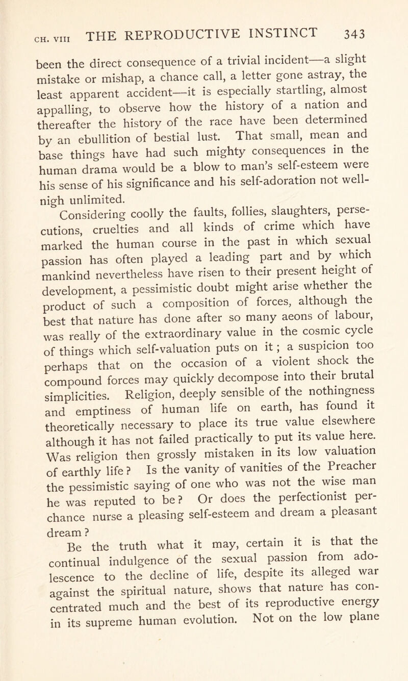 been the direct consequence of a trivial incident—a slight mistake or mishap, a chance call, a letter gone astray, the least apparent accident—it is especially startling, almost appalling, to observe how the history of a nation and thereafter the history of the race have been determined by an ebullition of bestial lust. That small, mean and base things have had such mighty consequences in the human drama would be a blow to man s self-esteem were his sense of his significance and his self-adoration not well- nigh unlimited. Considering coolly the faults, follies, slaughters, perse¬ cutions, cruelties and all kinds of crime which have marked the human course in the past in which sexual passion has often played a leading part and by which mankind nevertheless have risen to their present height of development, a pessimistic doubt might arise whether the product of such a composition of forces, although the best that nature has done after so many aeons of labour, was really of the extraordinary value in the cosmic cycle of things which self-valuation puts on ita suspicion too perhaps that on the occasion of a violent shock the compound forces may quickly decompose into their brutal simplicities. Religion, deeply sensible of the nothingness and emptiness of human life on earth, has found it theoretically necessary to place its true value elsewhere although it has not failed practically to put its value here. Was religion then grossly mistaken in its low valuation of earthly life ? Is the vanity of vanities of the Preacher the pessimistic saying of one who was not the wise man he was reputed to be ? Or does the perfectionist per¬ chance nurse a pleasing self-esteem and dream a pleasant dream ? . Be the truth what it may, certain it is that the continual indulgence of the sexual passion from ado- lescence to the decline of life, despite its alleged war against the spiritual nature, shows that nature has con¬ centrated much and the best of its reproductive energy in its supreme human evolution. Not on the low plane