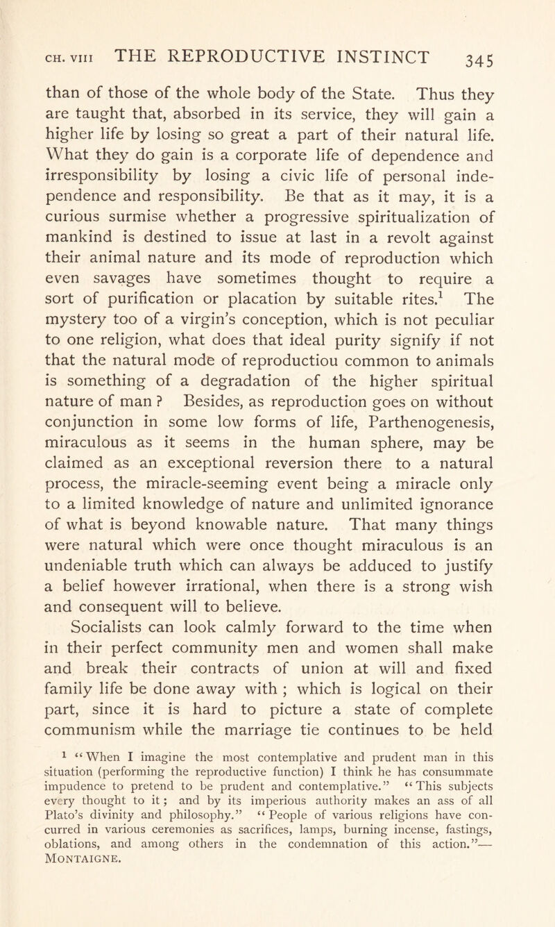 than of those of the whole body of the State. Thus they are taught that, absorbed in its service, they will gain a higher life by losing so great a part of their natural life. What they do gain is a corporate life of dependence and irresponsibility by losing a civic life of personal inde¬ pendence and responsibility. Be that as it may, it is a curious surmise whether a progressive spiritualization of mankind is destined to issue at last in a revolt against their animal nature and its mode of reproduction which even savages have sometimes thought to require a sort of purification or placation by suitable rites.1 The mystery too of a virgin’s conception, which is not peculiar to one religion, what does that ideal purity signify if not that the natural mode of reproductiou common to animals is something of a degradation of the higher spiritual nature of man ? Besides, as reproduction goes on without conjunction in some low forms of life, Parthenogenesis, miraculous as it seems in the human sphere, may be claimed as an exceptional reversion there to a natural process, the miracle-seeming event being a miracle only to a limited knowledge of nature and unlimited ignorance of what is beyond knowable nature. That many things were natural which were once thought miraculous is an undeniable truth which can always be adduced to justify a belief however irrational, when there is a strong wish and consequent will to believe. Socialists can look calmly forward to the time when in their perfect community men and women shall make and break their contracts of union at will and fixed family life be done away with ; which is logical on their part, since it is hard to picture a state of complete communism while the marriage tie continues to be held 1 “When I imagine the most contemplative and prudent man in this situation (performing the reproductive function) I think he has consummate impudence to pretend to be prudent and contemplative.” “This subjects every thought to it; and by its imperious authority makes an ass of all Plato’s divinity and philosophy.” “ People of various religions have con¬ curred in various ceremonies as sacrifices, lamps, burning incense, fastings, oblations, and among others in the condemnation of this action.”— Montaigne.