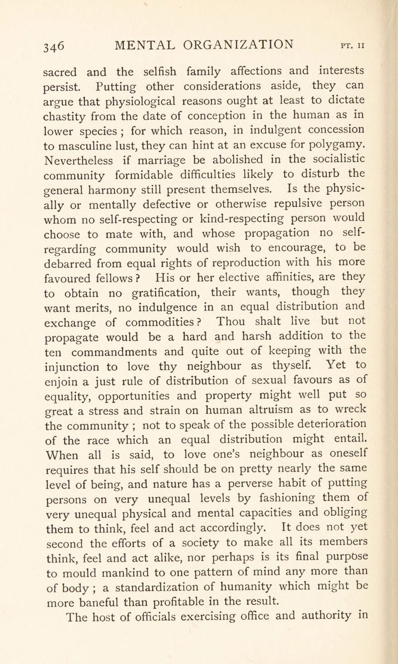 sacred and the selfish family affections and interests persist. Putting other considerations aside, they can argue that physiological reasons ought at least to dictate chastity from the date of conception in the human as in lower species ; for which reason, in indulgent concession to masculine lust, they can hint at an excuse for polygamy. Nevertheless if marriage be abolished in the socialistic community formidable difficulties likely to disturb the general harmony still present themselves. Is the physic¬ ally or mentally defective or otherwise repulsive person whom no self-respecting or kind-respecting person would choose to mate with, and whose propagation no self- regarding community would wish to encourage, to be debarred from equal rights of reproduction with his more favoured fellows ? His or her elective affinities, are they to obtain no gratification, their wants, though they want merits, no indulgence in an equal distribution and exchange of commodities ? Thou shalt live but not propagate would be a hard and harsh addition to the ten commandments and quite out of keeping with the injunction to love thy neighbour as thyself. Yet to enjoin a just rule of distribution of sexual favours as of equality, opportunities and property might well put so great a stress and strain on human altruism as to wreck the community ; not to speak of the possible deterioration of the race which an equal distribution might entail. When all is said, to love one’s neighbour as oneself requires that his self should be on pretty nearly the same level of being, and nature has a perverse habit of putting persons on very unequal levels by fashioning them of very unequal physical and mental capacities and obliging them to think, feel and act accordingly. It does not yet second the efforts of a society to make all its members think, feel and act alike, nor perhaps is its final purpose to mould mankind to one pattern of mind any more than of body ; a standardization of humanity which might be more baneful than profitable in the result. The host of officials exercising office and authority in
