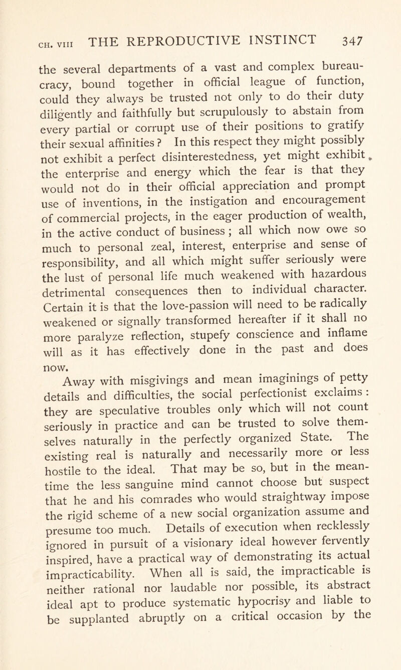 the several departments of a vast and complex bureau¬ cracy, bound together in official league of function, could they always be trusted not only to do their duty diligently and faithfully but scrupulously to abstain from every partial or corrupt use of their positions to gratify their sexual affinities ? In this respect they might possibly not exhibit a perfect disinterestedness, yet might exhibit * the enterprise and energy which the fear is that they would not do in their official appreciation and prompt use of inventions, in the instigation and encouragement of commercial projects, in the eager production of wealth, in the active conduct of business ; all which now owe so much to personal zeal, interest, enterprise and sense of responsibility, and all which might suffer seriously were the lust of personal life much weakened with hazardous detrimental consequences then to individual character. Certain it is that the love-passion will need to be radically weakened or signally transformed hereafter if it shall no more paralyze reflection, stupefy conscience and inflame will as it has effectively done in the past and does now. Away with misgivings and mean imaginings of petty details and difficulties, the social perfectionist exclaims : they are speculative troubles only which will not count seriously in practice and can be trusted to solve them¬ selves naturally in the perfectly organized State. The existing real is naturally and necessarily more or less hostile to the ideal. That may be so, but in the mean¬ time the less sanguine mind cannot choose but suspect that he and his comrades who would straightway impose the rigid scheme of a new social organization assume and presume too much. Details of execution when recklessly ignored in pursuit of a visionary ideal however fervently inspired, have a practical way of demonstrating its actual impracticability. When all is said, the impracticable is neither rational nor laudable nor possible, its abstract ideal apt to produce systematic hypocrisy and liable to be supplanted abruptly on a critical occasion by the