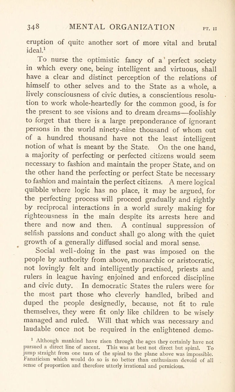PT. II eruption of quite another sort of more vital and brutal ideal.1 To nurse the optimistic fancy of a perfect society in which every one, being intelligent and virtuous, shall have a clear and distinct perception of the relations of himself to other selves and to the State as a whole, a lively consciousness of civic duties, a conscientious resolu¬ tion to work whole-heartedly for the common good, is for the present to see visions and to dream dreams—foolishly to forget that there is a large preponderance of ignorant persons in the world ninety-nine thousand of whom out of a hundred thousand have not the least intelligent notion of what is meant by the State. On the one hand, a majority of perfecting or perfected citizens would seem necessary to fashion and maintain the proper State, and on the other hand the perfecting or perfect State be necessary to fashion and maintain the perfect citizens. A mere logical quibble where logic has no place, it may be argued, for the perfecting process will proceed gradually and rightly by reciprocal interactions in a world surely making for righteousness in the main despite its arrests here and there and now and then. A continual suppression of selfish passions and conduct shall go along with the quiet growth of a generally diffused social and moral sense. Social well-doing in the past was imposed on the people by authority from above, monarchic or aristocratic, not lovingly felt and intelligently practised, priests and rulers in league having enjoined and enforced discipline and civic duty. In democratic States the rulers were for the most part those who cleverly handled, bribed and duped the people designedly, because, not fit to rule themselves, they were fit only like children to be wisely managed and ruled. Will that which was necessary and laudable once not be required in the enlightened demo- 1 Although mankind have risen through the ages they certainly have not pursued a direct line of ascent. This was at best not direct but spiral. To jump straight from one turn of the spiral to the plane above was impossible, banaticism which would do so is no better than enthusiasm devoid of all sense of proportion and therefore utterly irrational and pernicious.