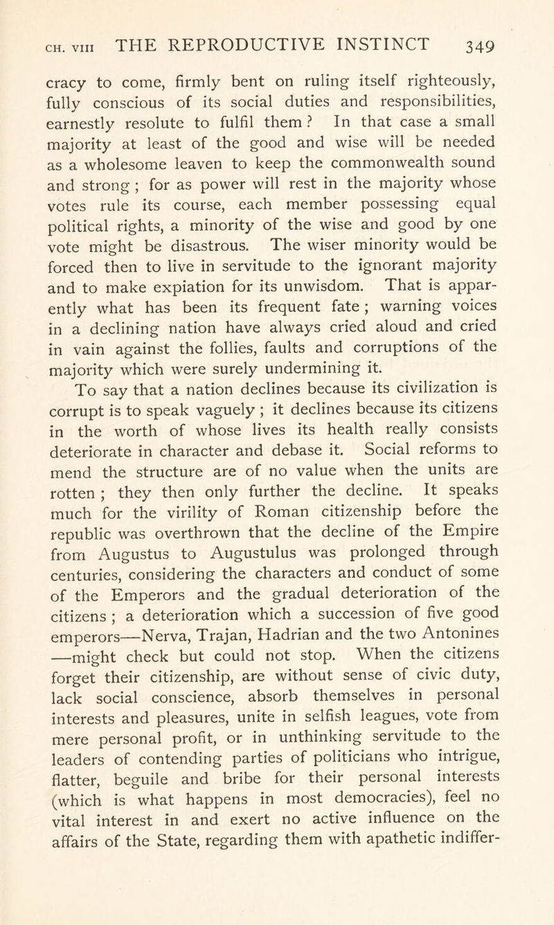 cracy to come, firmly bent on ruling itself righteously, fully conscious of its social duties and responsibilities, earnestly resolute to fulfil them ? In that case a small majority at least of the good and wise will be needed as a wholesome leaven to keep the commonwealth sound and strong ; for as power will rest in the majority whose votes rule its course, each member possessing equal political rights, a minority of the wise and good by one vote might be disastrous. The wiser minority would be forced then to live in servitude to the ignorant majority and to make expiation for its unwisdom. That is appar¬ ently what has been its frequent fate; warning voices in a declining nation have always cried aloud and cried in vain against the follies, faults and corruptions of the majority which were surely undermining it. To say that a nation declines because its civilization is corrupt is to speak vaguely ; it declines because its citizens in the worth of whose lives its health really consists deteriorate in character and debase it. Social reforms to mend the structure are of no value when the units are rotten ; they then only further the decline. It speaks much for the virility of Roman citizenship before the republic was overthrown that the decline of the Empire from Augustus to Augustulus was prolonged through centuries, considering the characters and conduct of some of the Emperors and the gradual deterioration of the citizens ; a deterioration which a succession of five good emperors—Nerva, Trajan, Hadrian and the two Antonines —might check but could not stop. When the citizens forget their citizenship, are without sense of civic duty, lack social conscience, absorb themselves in personal interests and pleasures, unite in selfish leagues, vote from mere personal profit, or in unthinking servitude to the leaders of contending parties of politicians who intrigue, flatter, beguile and bribe for their personal interests (which is what happens in most democracies), feel no vital interest in and exert no active influence on the affairs of the State, regarding them with apathetic indiffer-