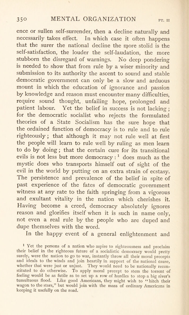 ence or sullen self-surrender, then a decline naturally and necessarily takes effect. In which case it often happens that the surer the national decline the njore stolid is the self-satisfaction, the louder the self-laudation, the more stubborn the disregard of warnings. No deep pondering is needed to show that from rule by a wiser minority and submission to its authority the ascent to sound and stable democratic government can only be a slow and arduous mount in which the education of ignorance and passion by knowledge and reason must encounter many difficulties, require sound thought, unfailing hope, prolonged and patient labour. Yet the belief in success is not lacking; for the democratic socialist who rejects the formulated theories of a State Socialism has the sure hope that the ordained function of democracy is to rule and to rule righteously; that although it may not rule well at first the people will learn to rule well by ruling as men learn to do by doing; that the certain cure for its transitional evils is not less but more democracy : 1 does much as the mystic does who transports himself out of sight of the evil in the world by putting on an extra strain of ecstasy. The persistence and prevalence of the belief in spite of past experience of the fates of democratic government witness at any rate to the faith springing from a vigorous and exultant vitality in the nation which cherishes it. Having become a creed, democracy absolutely ignores reason and glorifies itself when it is such in name only, not even a real rule by the people who are duped and dupe themselves with the word. In the happy event of a general enlightenment and 1 Yet the persons of a nation who aspire to righteousness and proclaim their belief in the righteous future of a socialistic democracy would pretty surely, were the nation to go to war, instantly throw all their moral precepts and ideals to the winds and join heartily in support of the national cause, whether that were just or unjust. They would need to be nationally recon¬ stituted to do otherwise. To apply moral precept to stem the torrent of feeling would be as futile as to set up a row of hurdles to stop a big river’s tumultuous flood. Like good Americans, they might wish to “hitch their wagon to the stars,” but would join with the mass of ordinary Americans in keeping it usefully on the road.
