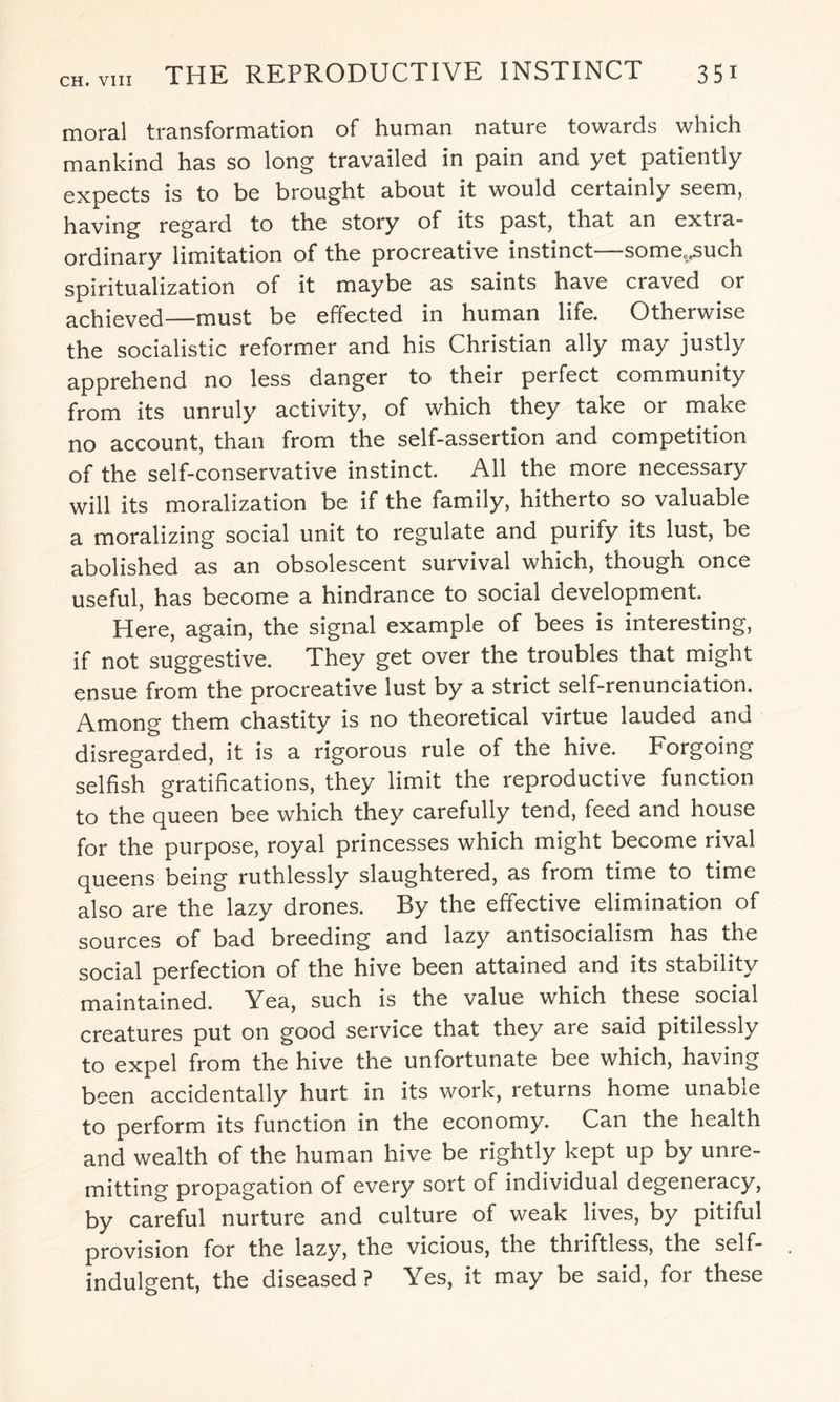 moral transformation of human nature towards which mankind has so long travailed in pain and yet patiently expects is to be brought about it would certainly seem, having regard to the story of its past, that an extra¬ ordinary limitation of the procreative instinct—some^such spiritualization of it maybe as saints have craved or achieved—must be effected in human life. Otherwise the socialistic reformer and his Christian ally may justly apprehend no less danger to their perfect community from its unruly activity, of which they take or make no account, than from the self-assertion and competition of the self-conservative instinct All the more necessary will its moralization be if the family, hitherto so valuable a moralizing social unit to regulate and purify its lust, be abolished as an obsolescent survival which, though once useful, has become a hindrance to social development. Here, again, the signal example of bees is interesting, if not suggestive. They get over the troubles that might ensue from the procreative lust by a strict self-renunciation. Among them chastity is no theoretical virtue lauded and disregarded, it is a rigorous rule of the hive. Forgoing selfish gratifications, they limit the reproductive function to the queen bee which they carefully tend, feed and house for the purpose, royal princesses which might become rival queens being ruthlessly slaughtered, as from time to time also are the lazy drones. By the effective elimination of sources of bad breeding and lazy antisocialism has the social perfection of the hive been attained and its stability maintained. Yea, such is the value which these social creatures put on good service that they are said pitilessly to expel from the hive the unfortunate bee which, having been accidentally hurt in its work, returns home unable to perform its function in the economy. Can the health and wealth of the human hive be rightly kept up by unre¬ mitting propagation of every sort of individual degeneracy, by careful nurture and culture of weak lives, by pitiful provision for the lazy, the vicious, the thriftless, the self- indulgent, the diseased? Yes, it may be said, for these