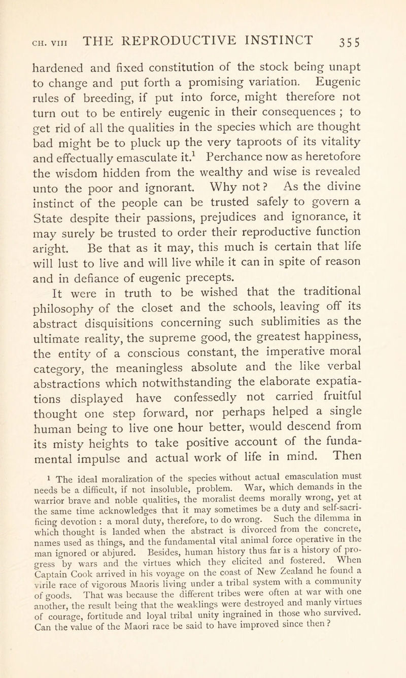 hardened and fixed constitution of the stock being unapt to change and put forth a promising variation. Eugenic rules of breeding, if put into force, might therefore not turn out to be entirely eugenic in their consequences ; to get rid of all the qualities in the species which are thought bad might be to pluck up the very taproots of its vitality and effectually emasculate it.1 Perchance now as heretofore the wisdom hidden from the wealthy and wise is revealed unto the poor and ignorant. Why not ? As the divine instinct of the people can be trusted safely to govern a State despite their passions, prejudices and ignorance, it may surely be trusted to order their reproductive function aright. Be that as it may, this much is certain that life will lust to live and will live while it can in spite of reason and in defiance of eugenic precepts. It were in truth to be wished that the traditional philosophy of the closet and the schools, leaving off its abstract disquisitions concerning such sublimities as the ultimate reality, the supreme good, the greatest happiness, the entity of a conscious constant, the imperative moral category, the meaningless absolute and the like verbal abstractions which notwithstanding the elaborate expatia- tions displayed have confessedly not carried fruitful thought one step forward, nor perhaps helped a single human being to live one hour better, would descend from its misty heights to take positive account of the funda¬ mental impulse and actual work of life in mind. Then 1 The ideal moralization of the species without actual emasculation must needs be a difficult, if not insoluble, problem. War, which demands in the warrior brave and noble qualities, the moralist deems morally wrong, yet at the same time acknowledges that it may sometimes be a duty and self-sacri¬ ficing devotion : a moral duty, therefore, to do wrong. Such the dilemma in which thought is landed when the abstract is divorced from the concrete, names used as things, and the fundamental vital animal force operative in the man ignored or abjured. Besides, human history thus far is a history of pro¬ gress by wars and the virtues which they elicited and fostered. When Captain Cook arrived in his voyage on the coast of New Zealand he found a virile race of vigorous Maoris living under a tribal system with a community of goods. That was because the different tribes were often at war with one another, the result being that the weaklings were destroyed and manly virtues of courage, fortitude and loyal tribal unity ingrained in those who survived. Can the value of the Maori race be said to have improved since then ?