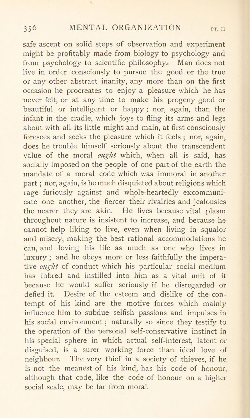 safe ascent on solid steps of observation and experiment might be profitably made from biology to psychology and from psychology to scientific philosophy.* Man does not live in order consciously to pursue the good or the true or any other abstract inanity, any more than on the first occasion he procreates to enjoy a pleasure which he has never felt, or at any time to make his progeny good or beautiful or intelligent or happy ; nor, again, than the infant in the cradle, which joys to fling its arms and legs about with all its little might and main, at first consciously foresees and seeks the pleasure which it feels ; nor, again, does he trouble himself seriously about the transcendent value of the moral ought which, when all is said, has socially imposed on the people of one part of the earth the mandate of a moral code which was immoral in another part ; nor, again, is he much disquieted about religions which rage furiously against and whole-heartedly excommuni¬ cate one another, the fiercer their rivalries and jealousies the nearer they are akin. He lives because vital plasm throughout nature is insistent to increase, and because he cannot help liking to live, even when living in squalor and misery, making the best rational accommodations he can, and loving his life as much as one who lives in luxury ; and he obeys more or less faithfully the impera¬ tive ought of conduct which his particular social medium has inbred and instilled into him as a vital unit of it because he would suffer seriously if he disregarded or defied it. Desire of the esteem and dislike of the con¬ tempt of his kind are the motive forces which mainly influence him to subdue selfish passions and impulses in his social environment; naturally so since they testify to the operation of the personal self-conservative instinct in his special sphere in which actual self-interest, latent or disguised, is a surer working force than ideal love of neighbour. The very thief in a society of thieves, if he is not the meanest of his kind, has his code of honour, although that code, like the code of honour on a higher social scale, may be far from moral.