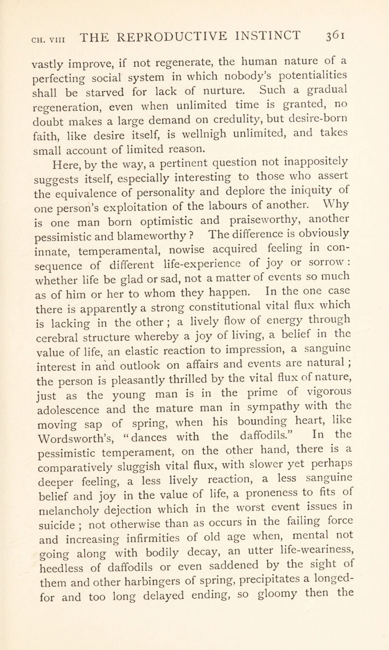vastly improve, if not regenerate, the human nature of a perfecting social system in which nobody s potentialities shall be starved for lack of nurture. Such a gradual regeneration, even when unlimited time is granted, no doubt makes a large demand on credulity, but desiie-boin faith, like desire itself, is wellnigh unlimited, and takes small account of limited reason. Here, by the way, a pertinent question not inappositely suggests itself, especially interesting to those who assert the equivalence of personality and deploie the iniquity of one person s exploitation of the labours of another. Why is one man born optimistic and praiseworthy, another pessimistic and blameworthy ? The difference is obviously innate, temperamental, nowise acquired feeling in con¬ sequence of different life-experience of joy or sorrow: whether life be glad or sad, not a matter of events so much as of him or her to whom they happen. In the one case there is apparently a strong constitutional vital flux which is lacking in the other ; a lively flow of energy through cerebral structure whereby a joy of living, a belief in the value of life, an elastic reaction to impression, a sanguine interest in and outlook on affairs and events aie natural , the person is pleasantly thrilled by the vital flux of nature, just as the young man is in the prime of vigorous adolescence and the mature man in sympathy with the moving sap of spring, when his bounding heart, like Wordsworth’s, “dances with the daffodils.” In the pessimistic temperament, on the other hand, there is a comparatively sluggish vital flux, with slower yet perhaps deeper feeling, a less lively reaction, a less sanguine belief and joy in the value of life, a proneness to fits of melancholy dejection which in the worst event issues in suicide ; not otherwise than as occurs in the failing force and increasing infirmities of old age when, mental not going along with bodily decay, an utter life-weariness, heedless of daffodils or even saddened by the sight of them and other harbingers of spring, precipitates a longed- for and too long delayed ending, so gloomy then the