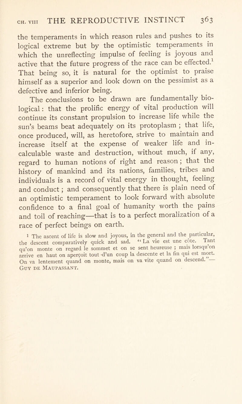the temperaments in which reason rules and pushes to its logical extreme but by the optimistic temperaments in which the unreflecting impulse of feeling is joyous and active that the future progress of the race can be effected. That being so, it is natural for the optimist to praise himself as a superior and look down on the pessimist as a defective and inferior being. The conclusions to be drawn are fundamentally bio¬ logical : that the prolific energy of vital production will continue its constant propulsion to increase life while the sun’s beams beat adequately on its protoplasm ; that life, once produced, will, as heretofore, strive to maintain and increase itself at the expense of weaker life and in¬ calculable waste and destruction, without much, if any, regard to human notions of right and reason ; that the history of mankind and its nations, families, tribes and individuals is a record of vital energy in thought, feeling and conduct; and consequently that there is plain need of an optimistic temperament to look forward with absolute confidence to a final goal of humanity worth the pains and toil of reaching—that is to a perfect moralization of a race of perfect beings on earth. 1 The ascent of life is slow and joyous, in the general and the particular, the descent comparatively quick and sad. “ La vie est une cote. Tant qu’on monte on regard le sommet et on se sent heureuse ; mais lorsqu’on arrive en haut on aper£oit tout -d’un coup la descente et la fin qui est mort. On va lentement quand on monte, mais on va vite quand on descend. Guy de Maupassant.
